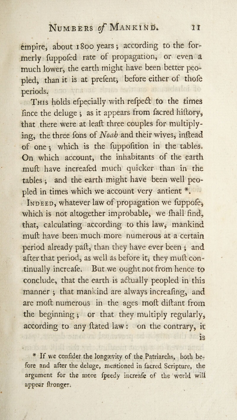 ir Numbers o/*Manki^i5. I * , empire, about 1800 years; according to the for¬ merly fuppofed rate of propagation, or even a much lower, the earth might have been better peo¬ pled, than it is at prefent, before either of thofe « This holds efpecially with refped to the times fince the deluge • as it appears from facred hiftory, that there were at leaft three couples for multiply¬ ing, the three fons of Noah and their wives, inftead of one •, which is the fuppofition in the tables. On which account, the inhabitants of the earth mull have increafed much quicker than in the tables ; and the earth might have been well peo¬ pled in times which we account very antient *. Indeed, whatever law of propagation we fuppole, which is not altogether improbable, we fhall find, that, calculating according to this law, mankind muft have been much more numerous at a certain period already paft, than they have ever been ; and after that period, as well as before it, they muft con¬ tinually increafe. But we ought not from hence to conclude, that the earth is adually peopled in this manner ; that mankind are always increafing, and are moft numerous in the ages moft diftant from the beginning , or that they multiply regularly, according to any ftated law: on the contrary, it is * If we tonfider the longevity of the Patriarchs, both be- fore and after the deluge, meritioned in facred Scripture, the argument for the more fpeedy increafe of the 'world will appear ftronger.