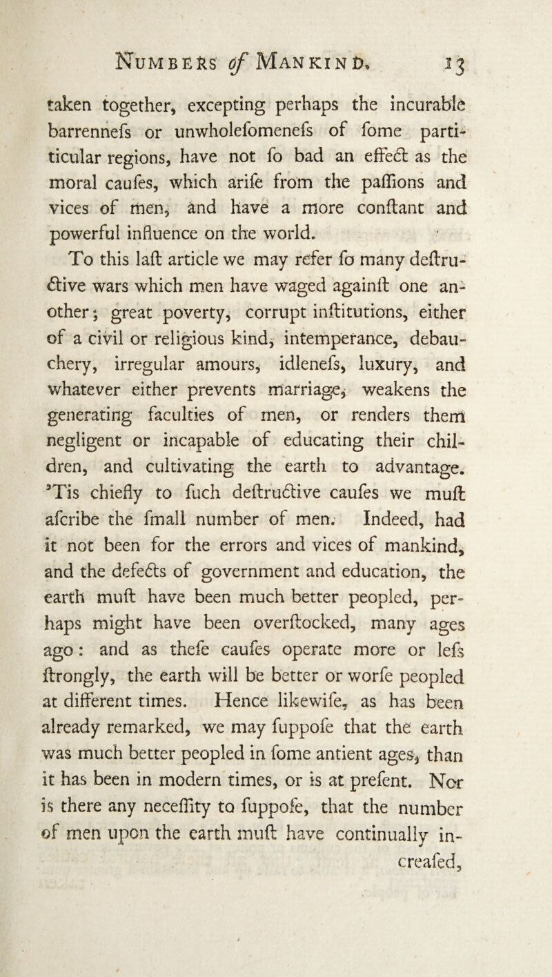 taken together, excepting perhaps the incurable barrennefs or unwholefomenefs of fome parti- ticular regions, have not fo bad an effect as the moral caufes, which arife from the paffions and vices of men, and have a more conftant and powerful influence on the world. To this laft article we may refer fo many deftru- £tive wars which men have waged againtt one an¬ other; great poverty, corrupt inftitutions, either of a civil or religious kind, intemperance, debau¬ chery, irregular amours, idlenefs, luxury, and whatever either prevents marriage, weakens the generating faculties of men, or renders them negligent or incapable of educating their chil¬ dren, and cultivating the earth to advantage. 5Tis chiefly to fuch deftrudtive caufes we muff afcribe the fmall number of men. Indeed, had it not been for the errors and vices of mankind, and the defefts of government and education, the earth muff have been much better peopled, per¬ haps might have been overftocked, many ages ago: and as thefe caufes operate more or lefs ftrongly, the earth will be better or worfe peopled at different times. Hence likewile, as has been already remarked, we may fuppofe that the earth was much better peopled in fome antient ages, than it has been in modern times, or is at prefent. Nor is there any neceffity to fuppofe, that the number of men upon the earth muff have continually in- creafed.