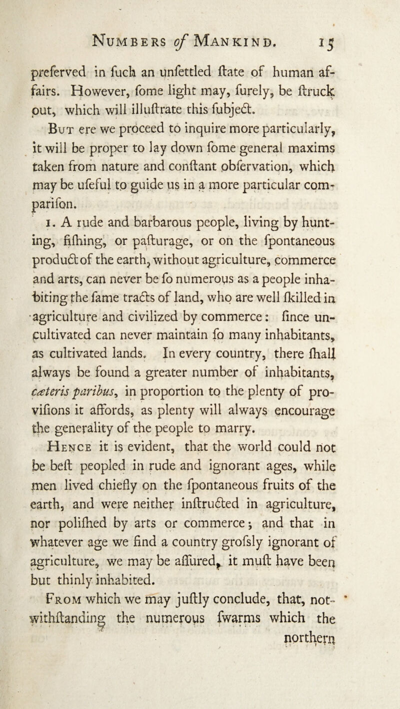 preferred in fuck an unfettled ftate of human af¬ fairs. However, fome light may, furely, be ftruck, put, which will illuftrate this fubject. But ere we proceed to inquire more particularly, it will be proper to lay down fome general maxims taken from nature and conftant pbfervation, which may be ufeful to guide us in a more particular com- parifon. i. A rude and barbarous people, living by hunt¬ ing, fi fhing, or pafturage, or on the fpontaneous product of the earth, without agriculture, commerce and arts, can never be fo numerous as a people inha¬ biting the fame tracts of land, who are well /killed in agriculture and civilized by commerce: fince un¬ cultivated can never maintain fo many inhabitants, as cultivated lands. In every country, there fhalf always be found a greater number of inhabitants, caterisparibus, in proportion to the plenty of pro- vifions it affords, as plenty will always encourage the generality of the people to marry. Hence it is evident, that the world could rtot be beft peopled in rude and ignorant ages, while men lived chiefly on the fpontaneous fruits of the earth, and were neither inflruded in agriculture, nor polifhed by arts or commerce; and that in whatever age we find a country grofsly ignorant of agriculture, we may be affured, it mull have been but thinly inhabited. From which we may juflly conclude, that, not- ' withftanding the numerous fwarms which the