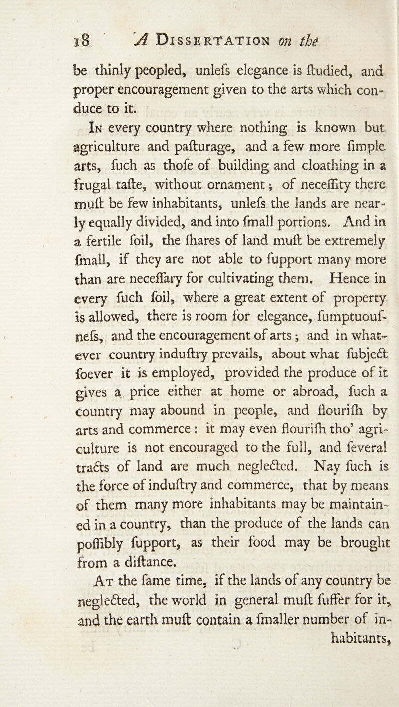 be thinly peopled, unlefs elegance is ftudied, and proper encouragement given to the arts which con¬ duce to it. In every country where nothing is known but agriculture and pafturage, and a few more limple arts, fuch as thofe of building and cloathing in a frugal tafte, without ornament; of neceffity there muft be few inhabitants, unlefs the lands are near¬ ly equally divided, and into fmall portions. And in a fertile foil, the fhares of land muft be extremely fmall, if they are not able to fupport many more than are necefifary for cultivating them. Hence in every fuch foil, where a great extent of property is allowed, there is room for elegance, fumptuouf- nefs, and the encouragement of arts; and in what¬ ever country induftry prevails, about what fubjedt foever it is employed, provided the produce of it gives a price either at home or abroad, fuch a country may abound in people, and fiourifh by arts and commerce: it may even fiourifh tho5 agri¬ culture is not encouraged to the full, and feveral trafts of land are much neglefled. Nay fuch is the force of induftry and commerce, that by means of them many more inhabitants may be maintain¬ ed in a country, than the produce of the lands can pofiibly fupport, as their food may be brought from a diftance. At the fame time, if the lands of any country be neglected, the world in general muft fuffer for it, and the earth muft contain a fmaller number of in¬ habitants,