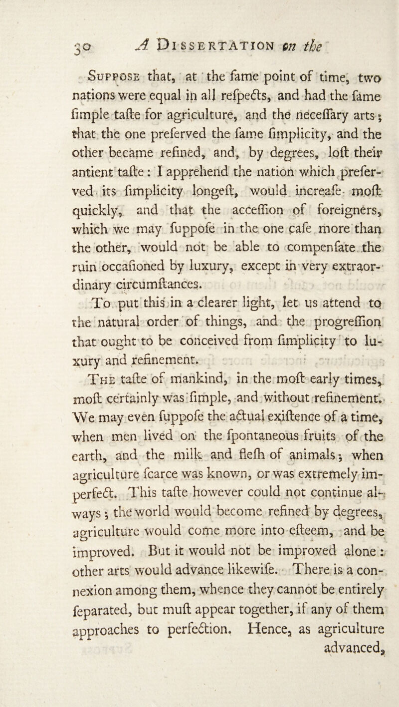 Suppose that, at the fame point of time, two nations were equal in all refpeCts, and had the fame fimple tafte for agriculture, and the neceffary arts *, that the one preferved the fame fimplicity, and the other became refined, and, by degrees, loft their antient tafte : I apprehend the nation which prefer¬ ved. its fimplicity longeft, would increafe inoft quickly, and that the acceffion of foreigners, which we may fuppofe in the one cafe more than the other, would not be able to compenfate the ruin occafioned by luxury, except in very extraor¬ dinary circumftances. To put this in a clearer light, let us attend to the natural order of things, and the progreflion that ought to be conceived from fimplicity to lu¬ xury and refinement. The tafte of mankind, in the moft early times, moft certainly was fimple, and without refinement. We may even fuppofe the aCtual exiftenqe of a time, when men lived on the fpontaneous fruits of the earth, and the milk and flefh of animals; when agriculture fcarce was known, or was extremely im¬ perfect. This tafte however could not continue al~ ways •, the world would become refined by degrees, agriculture would come more into efteem, and be improved. But it would not be improved alone : other arts would advance likewife. There is a con¬ nexion among them, whence they cannot be entirely feparated, but muft appear together, if any of them approaches to perfection. Hence, as agriculture advanced.