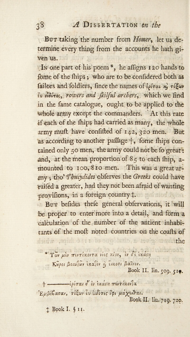 But taking the number from Homer, let us de¬ termine every thing from the accounts he hath gi¬ ven us. In one part of his poem *, he afligns 120 hands to v t - \ r fome of the fhips; who are to be confidered both as failors and foldiers, fince the names of ipfait x} rofav h «doTi?s rowers and Jkilful archers, which we find in the fame catalogue, ought to be applied to the whole army except the commanders. At this rate if each of the fhips had carried as many, the whole army muff have confifted of 142, 320 men. But as according to another pafiage -f, fome fhips con- 1 4 tained only 50 men, the army could not be fo great: and, at the mean proportion of 85 to each fhip, a- mounted to 100, 810 men. This was a great ar¬ my ; tho’ Thucydides cbferves the Greeks could have raifed a greater, had they not been afraid of wanting provifions, in a foreign country t But befides thefe general obfervations, it will be proper to enter more into a detail, and form a calculation of the number of the antient inhabi¬ tants of the moft noted countries on the coafts of the Tali' uXv myTYXOVTO. dec r-!ovy ir J'l warn Kvf>oi fioiuiur iXtx]oy ^ uy.gci (SoCiyov Book II. lin. 509. 5 if. t 9 / ft’ » ♦ * tpercti c ey taccT'/i vnvtmoy hoc ’Eufi&oLVOty, Tofav tv ‘ci^QTit; itpt Book II. lin. £ Book I. § 11. 719. 7.20.