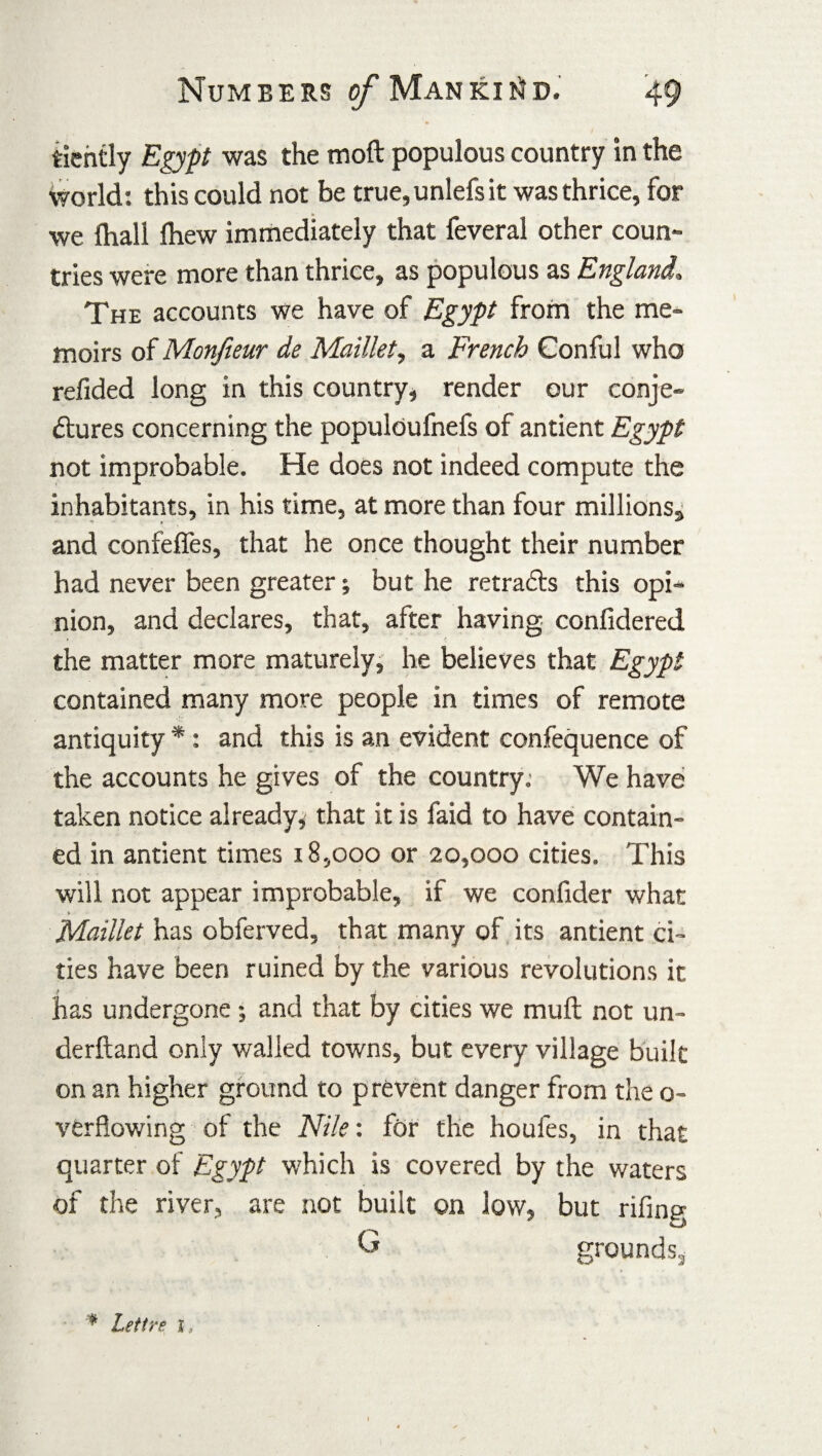 tiently Egypt was the moft populous country in the world: this could not be true,unlefsit was thrice, for we {hall Ihew immediately that feveral other coun¬ tries were more than thrice, as populous as England. The accounts we have of Egypt from the me¬ moirs of Monfieur de Maillet, a French Conful who refided long in this country, render our conje¬ ctures concerning the populoufnefs of antient Egypt not improbable. He does not indeed compute the inhabitants, in his time, at more than four millions, and confeffes, that he once thought their number had never been greater; but he retracts this opi¬ nion, and declares, that, after having confidered the matter more maturely, he believes that Egypt contained many more people in times of remote antiquity *: and this is an evident confequence of the accounts he gives of the country. We have taken notice already^ that it is faid to have contain¬ ed in antient times 18,000 or 20,000 cities. This will not appear improbable, if we confider what » Maillet has obferved, that many of its antient ci¬ ties have been ruined by the various revolutions it has undergone *, and that by cities we mull not un- derftand only walled towns, but every village built on an higher ground to prevent danger from the 0- verflowing of the Nile: for the houfes, in that quarter of Egypt which is covered by the waters of the river, are not built on low, but riling G grounds. * Lett re j.