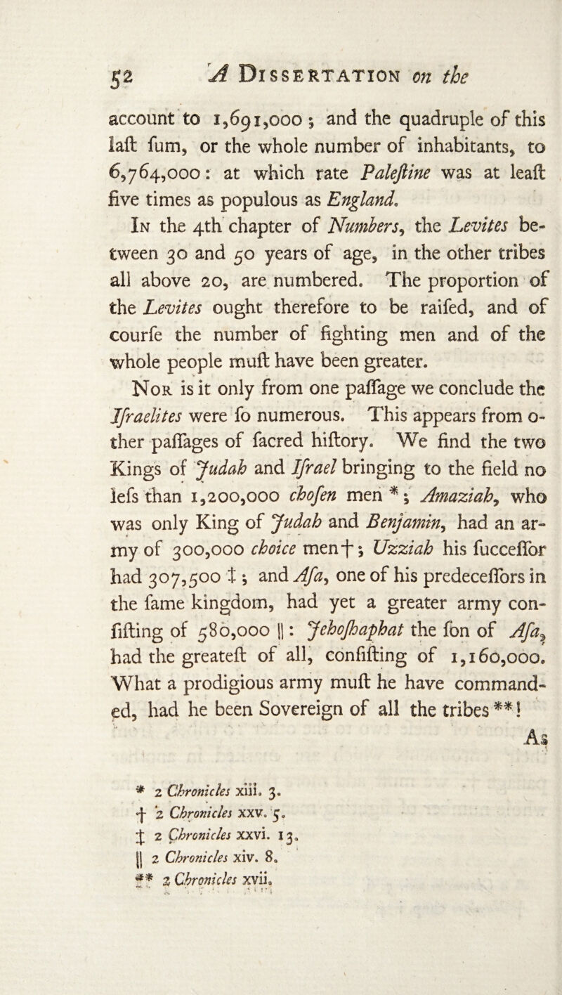 S2 account to 1,691,000 ; and the quadruple of this laft fum, or the whole number of inhabitants, to 6,764,000: at which rate Palejline was at leaft five times as populous as England. In the 4th chapter of Numbers, the Levites be¬ tween 30 and 50 years of age, in the other tribes all above 20, are numbered. The proportion of the Levites ought therefore to be railed, and of courfe the number of fighting men and of the whole people muft have been greater. Nor is it only from one paflage we conclude the Jfraelites were fo numerous. This appears from o- ther paffages of facred hiflory. We find the two Kings of Judah and Ifrael bringing to the field no lefs than 1,200,000 chofen men*; Amaziah, who was only King of Judah and Benjamin, had an ar¬ my of 300,000 choice men -f; Uzziah his fuccefior had 307,500 t and Afa, one of his predeceffors in the fame kingdom, had yet a greater army con- fifting of 580,000 11: JehoJhaphat the fon of Afa, had the greateft of all, confifting of 1,160,000. What a prodigious army muft he have command¬ ed, had he been Sovereign of all the tribes **! A 2 1 I * 2 Chronicles xiih 3. ^ 2 Chronicles XXV. 5. J 2 Chronicles XXVI. 13. || 2 Chronicles xiv. 8a 2 Chronicles xvii0