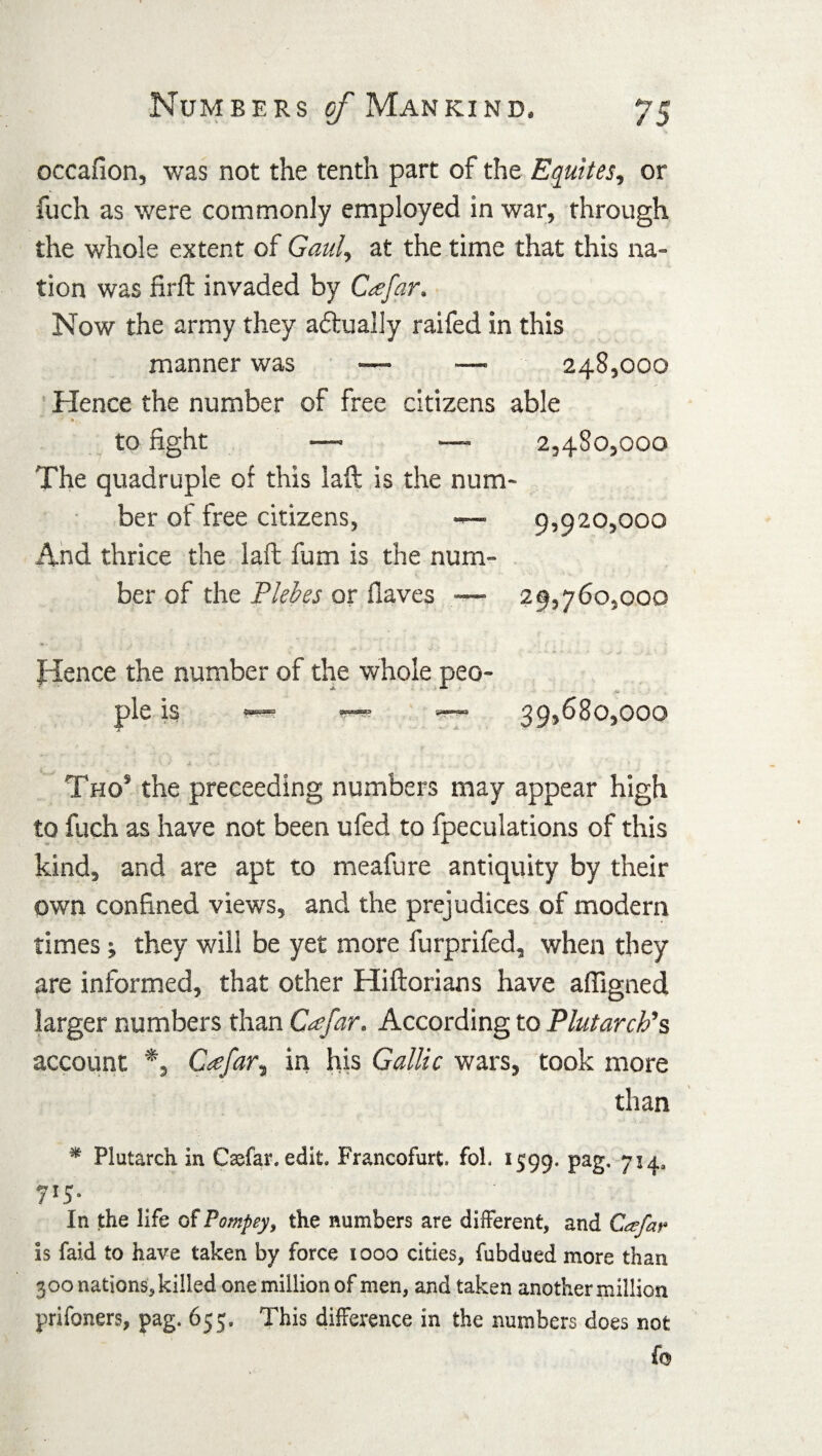 occafion, was not the tenth part of the Equites, or fuch as were commonly employed in war, through the whole extent of Gauly at the time that this na¬ tion was firft invaded by C<efar, Now the army they actually raifed in this manner was — —• 248,000 Hence the number of free citizens able to fight —> — 2,480,000 The quadruple of this laft: is the num¬ ber of free citizens, — 9,920,000 And thrice the laft fum is the num¬ ber of the Plebes or Haves — 29,760,000 Hence the number of the whole peo¬ ple is 39,680,000 .. -• ■ • v ' K y ± •- *. > .. , . ^ . . - . . - • \ ; Tho* the preceeding numbers may appear high to fuch as have not been ufed to fpeculations of this kind, and are apt to meafure antiquity by their own confined views, and the prejudices of modem times; they will be yet more furprifed, when they are informed, that other Hiftorians have affigned larger numbers than Cfar. According to Plutarch's, account *, Cfar, in his Gallic wars, took more than * Plutarch in C&far. edit, Prancofurt. foh 1599. Pa2- 7l4* 7*5- In the life of Pompey, the numbers are different, and Ccefar is faid to have taken by force 1000 cities, fubdued more than 300 nations, killed one million of men, and taken another million prifoners, pag. 655. This difference in the numbers does not fo