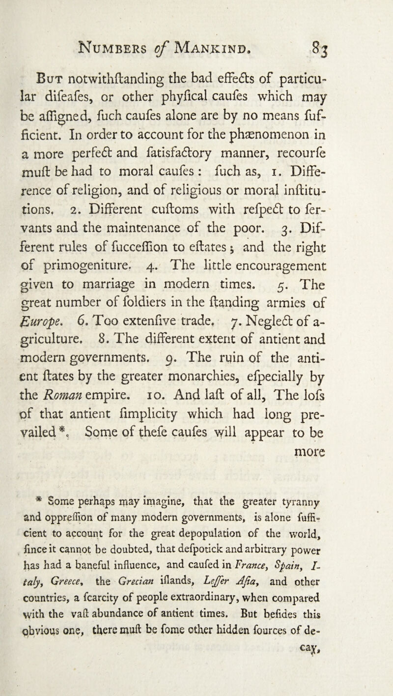 But notwithftanding the bad effedls of particu¬ lar difeafes, or other phylical caufes which may be afllgned, fuch caufes alone are by no means fuf- ficient. In order to account for the phenomenon in a more perfect and fatisfadlory manner, recourfe mull be had to moral caufes : fuch as, 1. Diffe¬ rence of religion, and of religious or moral inftitu- tions. 2. Different cuftoms with refpedt to fer- vants and the maintenance of the poor. 3. Dif¬ ferent rules of fucceffion to eftates ; and the right of primogeniture. 4. The little encouragement given to marriage in modern times. 5. The great number of foldiers in the landing armies of Europe, 6. Too extenfive trade. 7. Negledt of a- griculture. 8. The different extent of antient and modern governments. 9. The ruin of the anti¬ ent Hates by the greater monarchies, efpecially by the Roman empire. 10. And laft of all, The lofs of that antient fimplicity which had long pre¬ vailed *, Some of thefe caufes will appear to be more * Some perhaps may imagine, that the greater tyranny and oppreffion of many modern governments, is alone fuffi- cient to account for the great depopulation of the world, fince it cannot be doubted, that defpotick and arbitrary power has had a baneful influence, and caufed in France, Spain, /- taly, Greece, the Grecian iflands, Leffer Ajia, and other countries, a fcarcity of people extraordinary, when compared with the vaft abundance of antient times. But befides this obvious one, there muft be fome other hidden fources of de¬ cay.