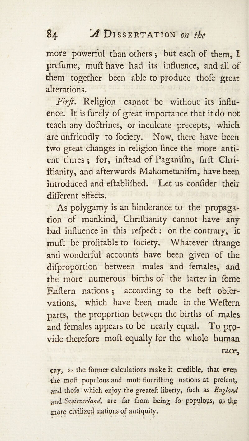 more powerful than others •, but each of them, I prefume, rauft have had its influence, and all of them together been able to produce thofe great alterations. Firjl. Religion cannot be without its influ¬ ence. It is furely of great importance that it do not teach any doctrines, or inculcate precepts, which are unfriendly to fociety. Now, there have been two great changes in religion fince the more anti- ent times ; for, inftead of Paganifm, firft Chri- ftianity, and afterwards Mahometanifm, have been introduced and eftablilhed. Let us confider their different effects. As polygamy is an hinderance to the propaga¬ tion of mankind, Chriftianity cannot have any bad influence in this refpefl: on the contrary, it rauft be profitable to fociety. Whatever ftrange and wonderful accounts have been given of the difproportion between males and females, and the more numerous births of the latter in fome v ' < Eaftern nations *, according to the beft obfer- vations, which have been made in the Weftern parts, the proportion between the births of males and females appears to be nearly equal. To p^p~ vide therefore moft equally for the whole human race, cay, as the former calculations make it credible, that even the moil populous and molt flourilhing nations at prefent, and thofe which enjoy the greateft liberty, fuch as England and Switzerland, are far from being fo populous, as the jnore civilized nations of antiquity. 2 *• > *••*'* * ■* •- 1 • * ' «r A