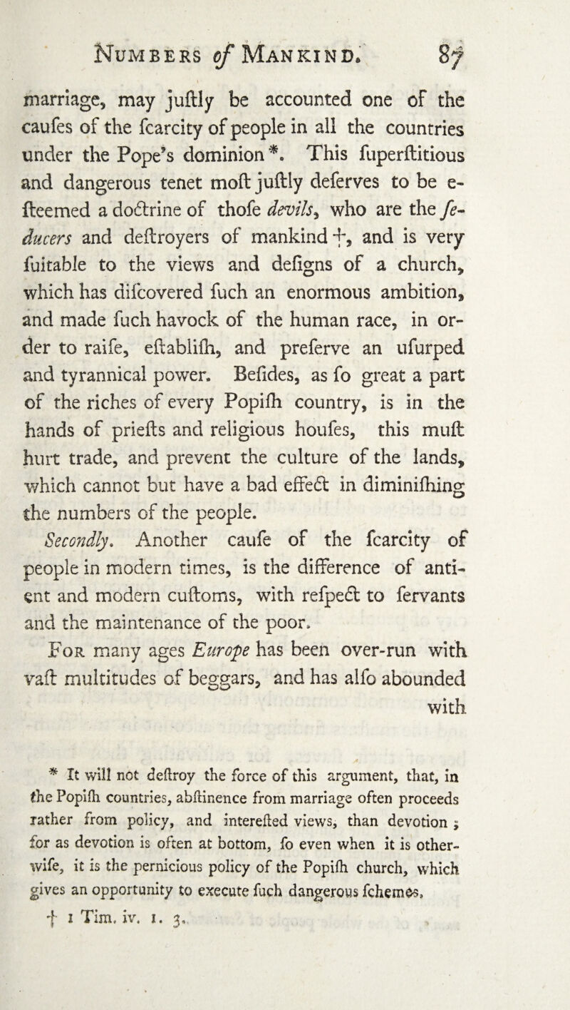 \ • marriage, may juftly be accounted one of the caufes of the fcarcity of people in all the countries under the Pope’s dominion *. This fuperftitious and dangerous tenet moft juftly deferves to be e- fteemed a doftrine of thofe devils, who are the fe~ ducers and deftroyers of mankind +, and is very fuitable to the views and defigns of a church, which has difcovered fuch an enormous ambition, and made fuch havock of the human race, in or¬ der to raife, eftablifh, and preferve an ufurped and tyrannical power. Befides, as fo great a part of the riches of every Popifh country, is in the hands of priefts and religious houfes, this muft hurt trade, and prevent the culture of the lands, which cannot but have a bad effed in diminifhing the numbers of the people. Secondly. Another caufe of the fcarcity of people in modern times, is the difference of anti- ent and modern cuftoms, with refped to fervants and the maintenance of the poor. For many ages Europe has been over-run with vaft multitudes of beggars, and has alfo abounded with - ■ * * It will not deftroy the force of this argument, that, in the Popifli countries, abflinence from marriage often proceeds rather from policy, and interefled views, than devotion ; for as devotion is often at bottom, fo even when it is other- wife, it is the pernicious policy of the Popifh church, which gives an opportunity to execute fuch dangerous fchemes, f 1 Tim, iv. 1.3,