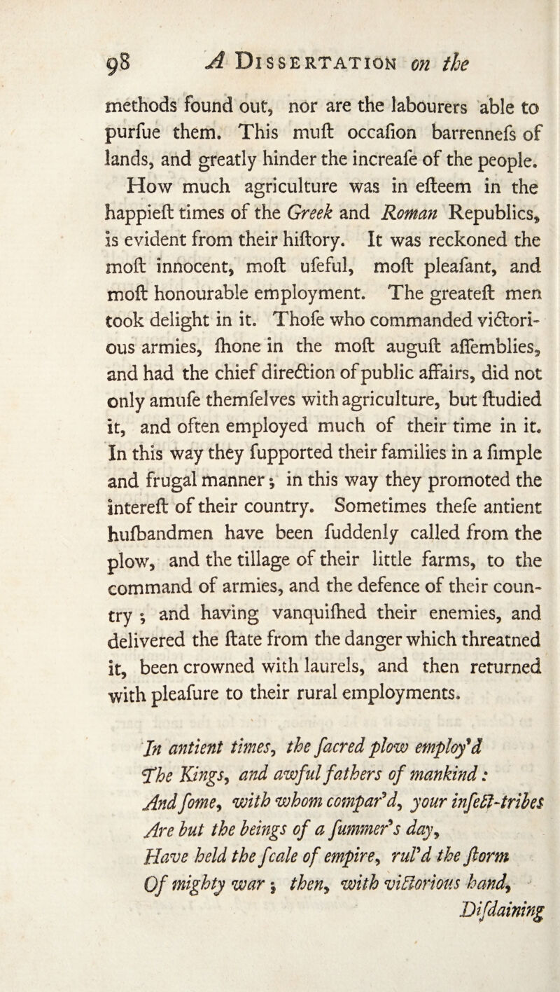 methods found out, nor are the labourers able to purfue them. This mu ft occafion barrennefs of lands, and greatly hinder the increafe of the people. How much agriculture was in efteem in the happieft times of the Greek and Roman Republics, is evident from their hiftory. It was reckoned the moft innocent, moft ufeful, moft pleafant, and molt honourable employment. The greateft men took delight in it. Thofe who commanded victori¬ ous armies, Ihone in the moft auguft affemblies, and had the chief direction of public affairs, did not only amufe themfelves with agriculture, but ftudied it, and often employed much of their time in it. In this way they fupported their families in a fimple and frugal manner *, in this way they promoted the intereft of their country. Sometimes thefe antient hufbandmen have been fuddenly called from the plow, and the tillage of their little farms, to the command of armies, and the defence of their coun¬ try ; and having vanquifhed their enemies, and delivered the ftate from the danger which threatned it, been crowned with laurels, and then returned with pleafure to their rural employments. Jn antient times, the /acred plow employ'd 'The Kings, and awful fathers of mankind: And fome, with whom compar'd, your infeEl-tribes Are but the beings of a fummer's day. Have held the /:ale of empire, rul'd the form Of mighty war % then, with victorious hand, Difdaining