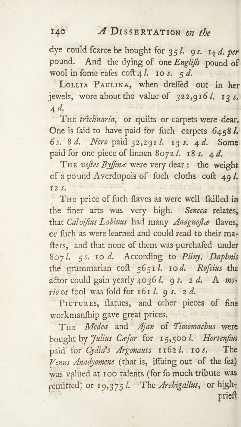 dye could fcarce be bought for 35 /. 9 s. it d. per pound. And the dying of one Englijh pound of wool in fome cafes coft 4 /. 10 s. 5 d. Lollia Paulina, when dreffed out in her jewels, wore about the value of 322,916/. 13 s. 4 da The tnclinaria, or quilts or carpets were dear. One is faid to have paid for fuch carpets 6458 /. 6s. 8 d. Nero paid 32,2911. 13 s. 4 d. Some paid for one piece of linnen 8072 /. 18 s. 4 d. The veftes Byjfma were very dear : the weight of a po und Averdupois of fuch cloths coft 49 /. iz s. The price of fuch flaves as were well {killed in the finer arts was very high. Seneca relates, that Calvifius Labinus had many Anagnojl<e flaves, or fuch as were learned and could read to their ma¬ tters, and that none of them was purchafed under 807/. 55. 10 i. According to Pliny, Daphnis the grammarian coft 5651/. 10 d. Rofcius the aftor could gain yearly 4036 /. 9 s. 2 d. A mo¬ no or fool was fold for 161 /. 9 s. 2 d. Pictures, ftatues, and other pieces of fine workmanfhip gave great prices. The Medea and Ajax of ’Timomachus were bought by Julius C<efar for 15,500 /. Hortenfms paid for Cydiets Argonauts 1162/. 10s. The Venus Anadyomene (that is, iffuing out of the fea) was valued at 100 talents (for fo much tribute was remitted) or 19,375/. The Archigallus^ or high-