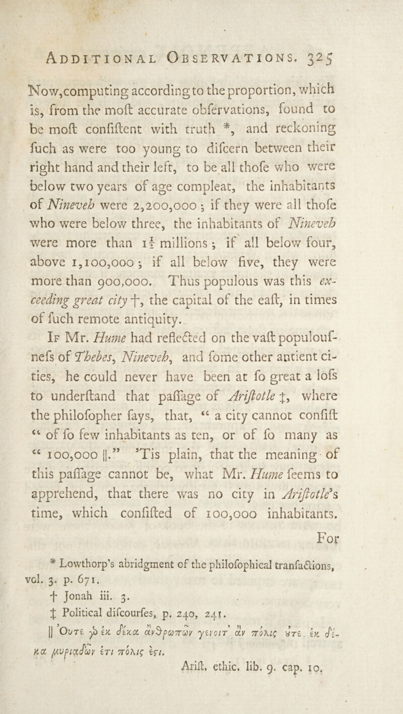 Now,computing according to the proportion, which is, from the moil accurate obfervations, found to be mod confident with truth *, and reckoning fuch as were too young to difcern between their right hand and their left, to be all thofe who were below two years of age compleat, the inhabitants of Nineveh were 2,200,000 ; if they were all thofe who were below three, the inhabitants of Nineveh were more than if millions; if all below four, above 1,100,000; if all below five, they were more than 900,000. Thus populous was this ex¬ ceeding great cityfi, the capital of the ead, in times of fuch remote antiquity.. If Mr. Hume had reflected on the vad populouf- nefs of Thebes, Nineveh, and fome other antient ci¬ ties, he could never have been at fo great a lofs to underdand that pafTage of Arifiotle J, where the philofopher fays, that, “ a city cannot confid ct of fo few inhabitants as ten, or of fo many as £S 100,000 [|.59 5Tis plain, that the meaning -of this paffage cannot be, what Mr. Hume feems to apprehend, that there was no city in ArifiotleJs time, which confided of 100,000 inhabitants. For * Lowfchorp’s abridgment of the philofophieal tranfa&ions, vol. 3. p. 671. f Jonah iii. 3. . X Political difcourfes, p. 240, 241. j] OVTZ y) ex. StKCL Ctvh p0O7T0Oy yiVOlT civ TTOKlt; iri 6ft Jsr Kcc ftvpiyjcoy iTi 7tqm; er/. Arift. ethic, lib. 9. cap. io.