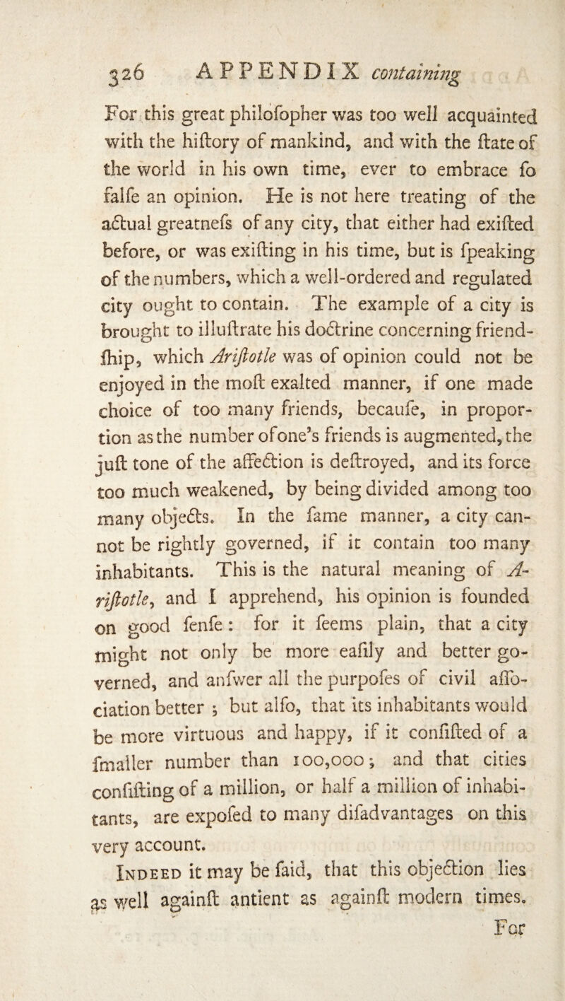 For this great philofopher was too well acquainted with the hiftory of mankind, and with the ftate of the world in his own time, ever to embrace fo falfe an opinion. He is not here treating of the aftual greatnefs of any city, that either had exifted before, or was exifting in his time, but is fpeaking of the numbers, which a well-ordered and regulated city ought to contain. The example of a city is brought to illuftrate his do&rine concerning friend- fhip, which Arijlotle was of opinion could not be enjoyed in the moil exalted manner, if one made choice of too many friends, becaufe, in propor¬ tion as the number ofone’s friends is augmented, the juft tone of the affeftion is deftroyed, and its force too much weakened, by being divided among too many objefts. In the fame manner, a city can¬ not be rightly governed, if it contain too many inhabitants. This is the natural meaning of A- riftotle, and I apprehend, his opinion is founded on good fenfe: for it feems plain, that a city might not only be more eafily and better go¬ verned, and anfwer all the purpofes of civil afib- ciation better ; but alfo, that its inhabitants would be more virtuous and happy, if it confifted of a fmaller number than 100,000; and that cities confifting of a million, or half a million of inhabi¬ tants, are expofed to many difadvantages on this very account. Indeed it may be faid, that this objection lies as well againft antient as againft modern times. For