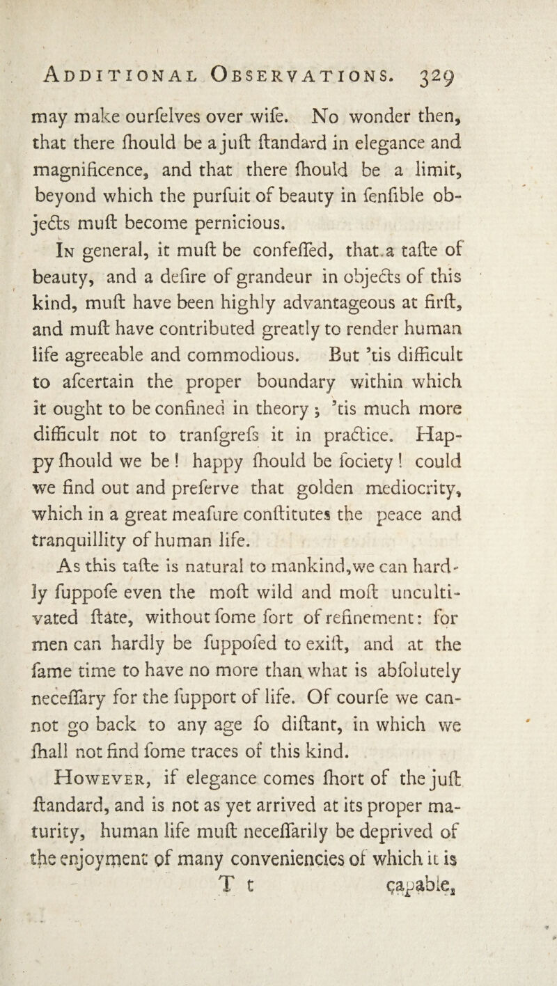 may make ourfelves over wife. No wonder then, that there fhould be a juft ftandard in elegance and magnificence, and that there fhould be a limit, beyond which the purfuit of beauty in fenfible ob¬ jects muft become pernicious. In general, it muft be confeffed, that.a tafte of beauty, and a defire of grandeur in objects of this kind, muft have been highly advantageous at firft, and muft have contributed greatly to render human life agreeable and commodious. But ’tis difficult to afcertain the proper boundary within which it ought to be confined in theory 5 ’tis much more difficult not to tranfgrefs it in praftice. Hap¬ py fhould we be ! happy fhould be fociety ! could we find out and preferve that golden mediocrity, which in a great meafure conftitutes the peace and tranquillity of human life. As this tafte is natural to mankind,we can hard¬ ly fuppofe even the moft wild and moft unculti¬ vated ftate, without fome fort of refinement: for men can hardly be fuppofed to exift, and at the fame time to have no more than what is abfolutely neceffary for the fupport of life. Of courfe we can¬ not go back to any age fo diftant, in which we fhall not find fome traces of this kind. However, if elegance comes fhort of the juft ftandard, and is not as yet arrived at its proper ma¬ turity, human life muft neceffarily be deprived of the enjoyment of many conveniencies of which it is