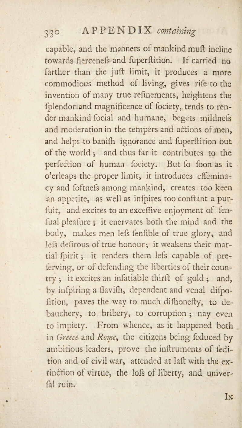 capable, and the manners of mankind muft incline towards fiercenefs and fuperftition. If carried no farther than the juft limit, it produces a more commodious method of living, gives rife to the invention of many true refinements, heightens the fplendor and magnificence of fociety, tends to ren¬ der mankind focial and humane, begets miklnefs and moderation in the tempers and aCtions of men, and helps to banifh ignorance and fuperftition out of the world •, and thus far it contributes to the perfection of human fociety. But fo foon as it o’erleaps the proper limit, it introduces effemina¬ cy and foftnefs among mankind, creates too keen an appetite, as well as infpires too conftant a pur- fuit, and excites to an exceffive enjoyment of fen- fual pleafure ; it enervates both the mind and the body, makes men lefs fenfible of true glory, and lei's defirous of true honour; it weakens their mar¬ tial fpirit; it renders them lefs capable of pre- ferving, or of defending the liberties of their coun¬ try ; it excites an infatiable thirft of gold ; and, by infpiring a flavifh, dependent and venal difpo- fition, paves the way to much difhonefty, to de¬ bauchery, to bribery, to corruption ; nay even to impiety. From whence, as it happened both in Greece and Rome, the citizens being feduced by ambitious leaders, prove the inftruments of fedi- tion and of civil war, attended at laft with the ex¬ tinction of virtue, the lofs of liberty, and univer- fa! ruin. In