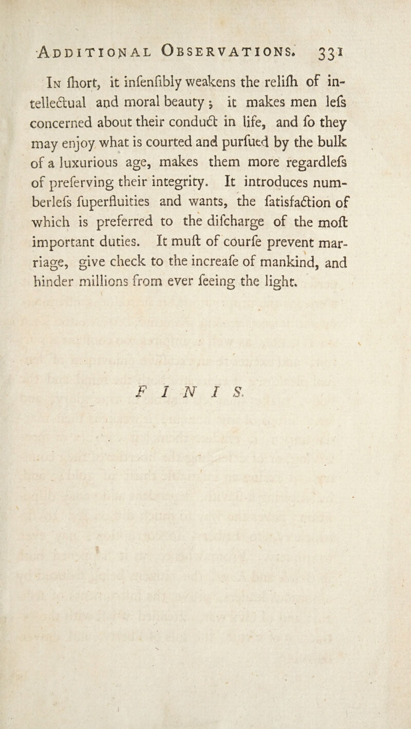 In fhort, it infenfibly weakens the relifh of in¬ tellectual and moral beauty ; it makes men lefs concerned about their condudt in life, and fo they may enjoy what is courted and purfued by the bulk of a luxurious age, makes them more regardlefs of preferving their integrity. It introduces nura- berlefs fuperfluities and wants, the fatisfadtion of which is preferred to the difcharge of the moft important duties. It mult of courfe prevent mar¬ riage, give check to the increafe of mankind, and hinder millions from ever feeing the light. F 1 N I S. \