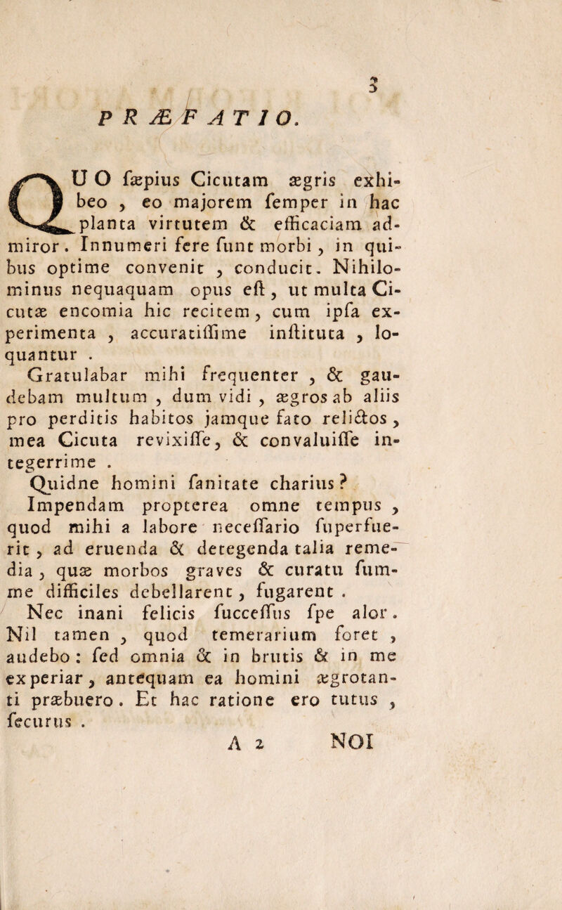 P R JE F AT 1 O. QU O fsepius Cicutam segris exhi¬ beo , eo majorem femper in hac planta virtutem & efficaciam ad¬ miror. Innumeri fere funt morbi , in qui¬ bus optime convenit , conducit. Nihilo¬ minus nequaquam opus eft, ut multa Ci¬ cutae encomia hic recitem, cum ipfa ex¬ perimenta , accuratiffime inflituta , lo¬ quantur . Gratulabar mihi frequenter , & gau¬ debam multum , dum vidi , aegros ab aliis pro perditis habitos jamque fato reli&os , mea Cicuta revixifle, & convaluifle in¬ tegerrime . Qiiidne homini fanitate charius ? Impendam propterea omne tempus , quod mihi a labore neceffario fuperfue- ric , ad eruenda & detegenda talia reme¬ dia , quas morbos graves & curatu fum- me difficiles debellarent, fugarent. Nec inani felicis fuccefftis fpe alor. Nil tamen , quod temerarium foret , audebo : fed omnia & in brutis St in me experiar, antequam ea homini aegrotan¬ ti prasbuero . Et hac ratione ero tutus , fecurus . A 2 NOI f