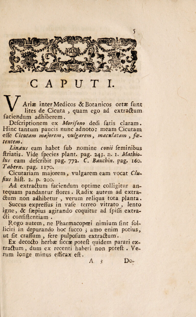 C A P u T I. VAriae inter Medicos &Botanicos ortae funt lites de Cicuta , quam ego ad extra&um faciendum adhiberem. Defcriptionem ex Morifono dedi fatis claram. Hinc tantum paucis nunc adnoto: meam Cicutam efle Cicutam majorem, vulgarem, maculatam , foe¬ tentem . Linaus eam habet fub nomine conti feminibus ftriatis. Vide fpecies piant, pag. 24$. n. 1. Mathio- lus eam defcribit pag. 772. C. Bauchin. pag. 160. Tabem. pag. 1170. Cicutariam majorem, vulgarem eam vocat Clu- pus hifl. 2. p. 200. Ad extra&um faciendum optime colligitur an¬ tequam pandantur flores . Radix autem ad extra¬ rium non adhibetur , verum reliqua tota planta. Succus expreflus in vafe terreo vitrato , lento igne, & fsepius agitando coquitur ad fpifli extra¬ hi confiftentiam . R,ogo autem, ne Pharmacopoei nimium flnt fol- liciti in depurando hoc fucco j amo enim potius, ut fit craflum , fere pulpofum extractum. Ex decorio herbae ficcae potefl: quidem parari ex¬ trarium, dum ex recenti haberi non potefl; . Ve¬ rum longe miniis efficax eft. Do- A s