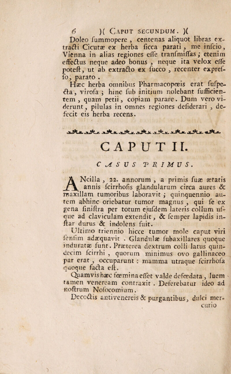 / 6 )( Caput secundum. )( Doleo fummopere , centenas aliquot libras ex- tradi Cicutae ex herba ficca parati , me infrio, Vienna in alias regiones effe tranfmiffas,* etenim effedus neque adeo bonus , neque ita velox ede poteft, ut ab extrado ex fucco , recenter expref- fo, parato . Haec herba omnibus Pharmacopoeis erat fufpe- da, virofa ; hmc fub initium nolebant iufficien- tem , quam petii, copiam parare. Dum vero vi¬ derunt, pilulas in omnes regiones defiderari , de¬ fecit eis herba recens. jaJfcjL jkJkjsu «atJjflC, v- jsJ&Jsl ..v. CAPUT II. C M S V S TRIMUS. ANcilla , 22. annorum , a primis fuae aetatis annis fcirrhofis glandularum circa aures & maxillam tumoribus laboravit ; quinquennio au¬ tem abhinc oriebatur tumor magnus , qui fe ex gena finiflra per totum ejufdem lateris collum uf- que ad claviculam extendit, & femper lapidis in¬ dar durus & indolens fuit. Ultimo triennio hicce tumor mole caput viri fenfim adaequavit . Glandulae fubaxillares quoque induratae funt. Praeterea dextrum colli latus quin¬ decim fcirrhi , quorum minimus ovo gallinaceo par erat , occuparunt : mamma utraque fcirrhofa quoque fada eft. Quamvis haec femina eflet valde defedata, luem - tamen veneream contraxit . Deferebatur ideo ad ftoftrum Nofocomi u m. Decodis antivenereis & purgantibus, dulci mer¬ curio