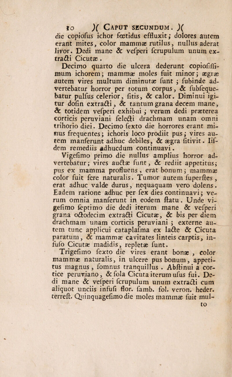 die copiofus ichor foetidus effluxit; dolores autem erant mites, color mammae rutilus, nullus aderat livor. Dedi mane & vefperi fcrupulum unum ex- tra&i Cicutae . Decimo quarto die ulcera dederunt copiofifii- mum ichorem; mammae moles fuit minor; aegrae autem vires multum diminutae funt ; fubinde ad¬ vertebatur horror per totum corpus, & fiibfeque- batur pulfus celerior, fitis, & calor. Diminui igi¬ tur dofln extra&i, & tantum grana decem mane, Sc totidem vefperi exhibui ; verum dedi praeterea corticis peruviani fele&i drachmam unam omni trihorio diei. Decimo fexto die horrores erant mi¬ tius frequentes; ichoris loco prodiit pus; vires au¬ tem manferunt adhuc debiles, & aegra fitivit. Iif- dem remediis adhucdum continuavi. Vigefimo primo die nullus amplius horror ad¬ vertebatur; vires au&ae funt, & rediit appetitus; pus ex mamma profluens, erat bonum; mammae color fuit fere naturalis. Tumor autem fuperfles , erat adhuc valde durus, nequaquam vero dolens. Eadem ratione adhuc per fex dies continuavi; ve¬ rum omnia manferunt in eodem ftatu. Unde vi¬ gefimo feptimo die dedi iterum mane & vefperi grana o&odecim extradti Cicutae, & bis per diem drachmam unam corticis peruviani ; externe au¬ tem tunc applicui cataplafma ex la&e & Cicuta paratum, & mammae cavitates linteis carptis, in- fufo Cicutae madidis, repletae funt. Trigefimo fexto die vires erant bonae , color mammae naturalis, in ulcere pus bonum, appeti¬ tus magnus , fomnus tranquillus . Abftinui a cor¬ tice peruviano, &fola Cicuta iterum ufus fui. De¬ di mane & vefperi fcrupulum unum extracli cum aliquot unciis infufi flor. famb. fol. veron. heder. terreft. Quinquagefima die moles mammae fuit mul-