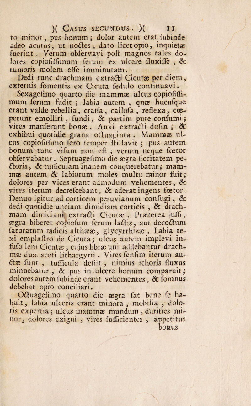 to minor, pus bonum; dolor autem eratfubinde adeo acutus, ut nodes, dato licet opio, inquieta fuerint . Verum obfervavi pofi magnos tales do¬ lores copiofiflimum ferum ex ulcere fltixifle , Sc tumoris molem efle imminutam. Dedi tunc drachmam extradi Cicutae per diem, externis fomentis ex Cicuta fedulo continuavi. Sexagefimo quarto die mammae ulcus copiofifli- mum ferum fudit ; labia autem , quae hucufque erant valde rebellia, cralfa, cailofa , reflexa, coe¬ perunt emolliri, fundi, & partim pure confumi; vires manferunt bonae . Auxi extradi dofln ; Sc exhibui quotidie grana oduaginta . Mammae ul¬ cus copiofiflimo fero femper ftillavit ; pus autem bonum tunc vifum non eft ; verum neque fcetor obfervabatur. Septuagefimo die aegra ficcitatem pe¬ doris, Sc tufliculam inanem conquerebatur; mam¬ mae autem Sc labiorum moles multo minor fuit; dolores per vices erant admodum vehementes, Sc vires iterum decrefcebant, Sc aderat ingens faetor» Denuo igitur ad corticem peruvianum confugi, & dedi quotidie unciam dimidiam corticis , Sc drach¬ mam dimidiam extradi Cicutae . Praeterea jufli, aegra biberet co£>ioium ferum ladis, aut decodum laturatum radicis althaeae, glycyrrhizae . Labia te¬ xi emplaftro de Cicuta; ulcus autem implevi in- fufo leni Cicutae , cujus librae uni addebantur drach¬ ma: duae aceti lithargyrii . Vires fenfim iterum au- dae funt , tuflicula defiit , nimius ichoris fluxus minuebatur , & pus in ulcere bonum comparuit; dolores autem fubinde erant vehementes, Sc fomnus debebat opio conciliari. Oduagefimo quarto die aegra fat bene fe ha¬ buit , labia ulceris erant minora , mobilia , dolo¬ ris expertia; ulcus mammae mundum , durities mi¬ nor, dolores exigui , vires fufficientes , appetitus bonus