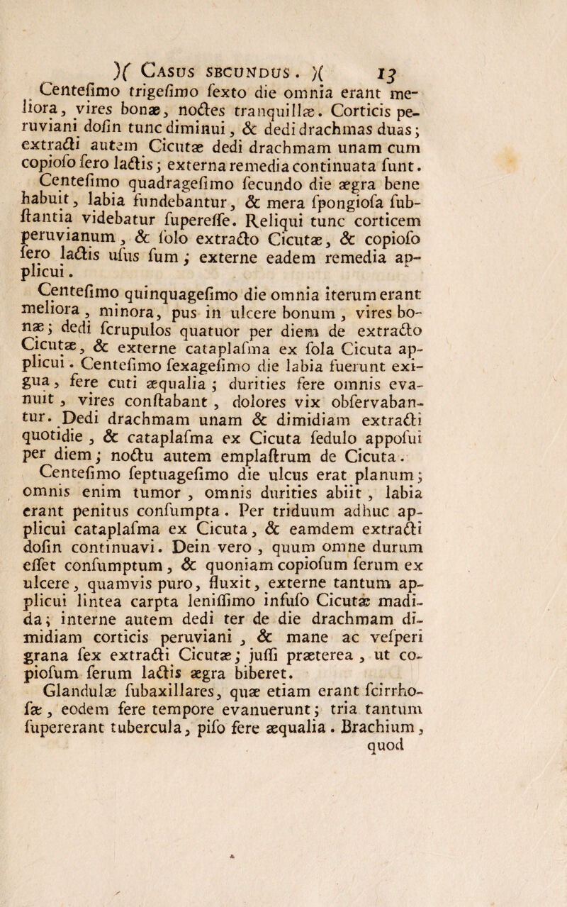 Centefimo trigefimo fexto die omnia erant me¬ liora, vires bonae, nodes tranquillae. Corticis pe- ruviani dofin tunc diminui, Sc dedi drachmas duas; extradi autem Cicutae dedi drachmam unam cum copiofo fero ladis; externa remedia continuata funt. Centefimo quadragefimo fecundo die aegra bene habuit, labia fundebantur, Sc mera fpongiofa fub- ffantia videbatur fupereffe. Reliqui tunc corticem peruvianum, Sc folo extrado Cicutae, Sc copiofo Iero ladis ufus fum; externe eadem remedia ap¬ plicui . Centefimo quinquagefimo die omnia iterum erant meliora , minora, pus in ulcere bonum , vires bo¬ nae; dedi fcrupulos quatuor per diem de extrado Cicutae, Sc externe cataplafma ex fola Cicuta ap¬ plicui . Centefimo fexagefimo die labia fuerunt exi¬ gua , fere cuti aequalia ; durities fere omnis eva¬ nuit , vires conflabant , dolores vix obfervaban- tur. Dedi drachmam unam Sc dimidiam extradi quotidie , Sc cataplafma ex Cicuta fedulo appolui per diem; nodu autem emplaflrum de Cicuta. Centefimo feptuagefimo die ulcus erat planum; omnis enim tumor , omnis durities abiit , labia erant penitus confumpta. Per triduum adhuc ap¬ plicui cataplafma ex Cicuta, Sc eamdem extradi dofin continuavi. Dein vero , quum omne durum efiet confumptum , Sc quoniam copiofum ferum ex ulcere, quamvis puro, fluxit, externe tantum ap¬ plicui lintea carpta leniffimo infufo Cicutas madi¬ da; interne autem dedi ter de die drachmam di¬ midiam corticis peruviani , & mane ac vefperi grana fex extradi Cicutas; juffi praeterea , ut co¬ piofum ferum ladis aegra biberet. Glandulae fubaxillares, quae etiam erant fcirrho- fae, eodem fere tempore evanuerunt; tria tantum fupererant tubercula, pifo fere aequalia. Brachium, quod