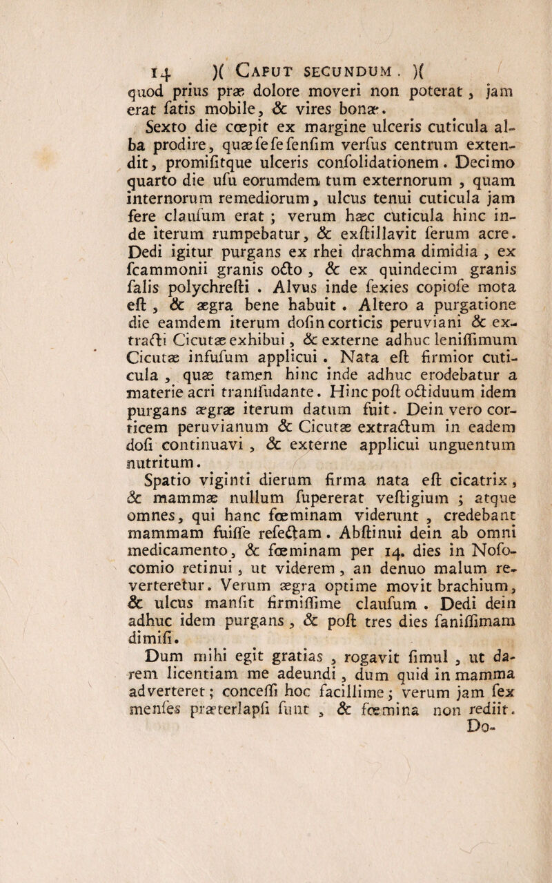 quod prius prae dolore moveri non poterat, jam erat fatis mobile, & vires bonae. Sexto die coepit ex margine ulceris cuticula al¬ ba prodire, quaefefefenfim verfus centrum exten¬ dit, promifitque ulceris confolidationem. Decimo quarto die ufu eorumdem tum externorum , quam internorum remediorum, ulcus tenui cuticula jam fere claufum erat ; verum haec cuticula hinc in¬ de iterum rumpebatur, & exftillavit ferum acre. Dedi igitur purgans ex rhei drachma dimidia , ex fcammonii granis o&o , & ex quindecim granis falis polychrefti . Alvus inde fexies copiofe mota eft , & aegra bene habuit . Altero a purgatione die eamdem iterum dofincorticis peruviani & ex- trafti Cicutae exhibui, 6c externe adhuc leniftimum Cicutas infufum applicui . Nata eft firmior cuti¬ cula , quae tamen hinc inde adhuc erodebatur a materie acri tranlfudante. Hinc poft o&iduum idem purgans aegrae iterum datum fuit. Dein vero cor¬ ticem peruvianum & Cicutae extra&um in eadem dofi continuavi , & externe applicui unguentum nutritum. Spatio viginti dierum firma nata eft cicatrix, 3c mammae nullum fupererat veftigium ; atque omnes, qui hanc foeminam viderunt , credebant mammam fuifte refeftam. Abftinui dein ab omni medicamento, <5c foeminam per 14. dies in Nofo- comio retinui, ut viderem , an denuo malum re¬ verteretur. Verum aegra optime movit brachium, & ulcus manfit firmiftime claufum . Dedi dein adhuc idem purgans , & poft tres dies fanilfimam dimifi. Dum mihi egit gratias , rogavit fimul , ut da¬ rem licentiam me adeundi, dum quid in mamma adverteret; conceffi hoc facillime; verum jam fex menfes prseterlapfi fimt , £c foe mi na non rediit. Do-