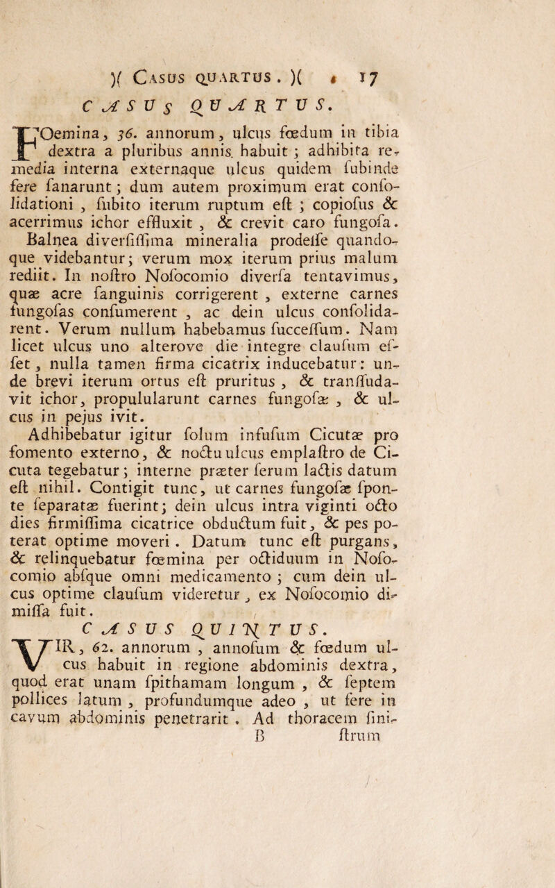 )( Casos quartus • )( • C ^ S V S OV^RTUS. *7 IXDemina, 36. annorum, ulcus foedum in tibia dextra a pluribus annis, habuit ; adhibita re- media interna externaque ulcus quidem fubinde fere fanarunt; dum autem proximum erat confo- lidationi , fubito iterum ruptum efl ; copiofus Sc acerrimus ichor effluxit , Sc crevit caro fungofa. Balnea diverfiflima mineralia prodelfe quando¬ que videbantur; verum mox iterum prius malum rediit. In noftro Nofocomio diverfa tentavimus, <^uae acre fanguinis corrigerent , externe carnes lungofas confumerent , ac dei 11 ulcus confolida- rent. Verum nullum habebamus fucceflum. Nam licet ulcus uno alterove die integre claufum ef- fet, nulla tamen firma cicatrix inducebatur: un¬ de brevi iterum ortus efl: pruritus , Sc tranfluda- vit ichor, propulularunt carnes fungofa: , Sc ul¬ cus in pejus ivit. Adhibebatur igitur folum infufum Cicutae pro fomento externo, Sc nodtuulcus emplaftro de Ci¬ cuta tegebatur; interne praeter ferum ladlis datum efl nihil. Contigit tunc, ut carnes fungofac fpon- te feparatm fuerint; dein ulcus intra viginti odio dies firmiflima cicatrice obdudlum fuit, & pes po¬ terat optime moveri. Datum tunc efl: purgans, Sc relinquebatur foemina per odliduum in Nofo¬ comio abfque omni medicamento ; cum dein ul¬ cus optime claufum videretur, ex Nofocomio di- miflfa fuit. C ^ S u s qu i t u s. VIR, 62. annorum , annofum Sc foedum ul¬ cus habuit in regione abdominis dextra, quod erat unam fpithamam longum , Sc feptem pollices latum , profundumque adeo , ut fere in cavum abdominis penetrarit . Ad thoracem fini- B Urum