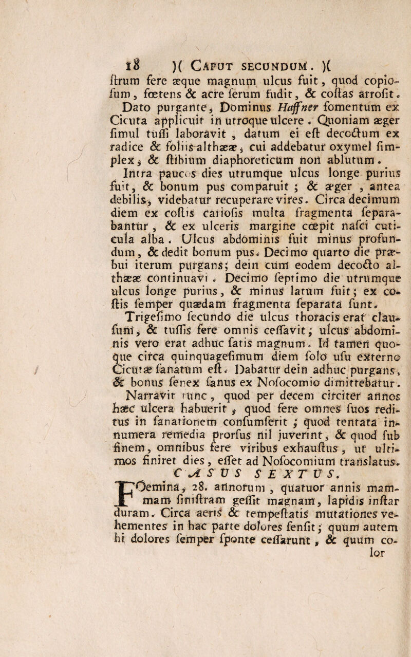 Urum fere aeque magnum ulcus fuit, quod copio- furo, foetens & acre ferum fudit, Sc collas arrolit. Dato purgante, Dominus Haffner fomentum ex Cicuta applicuit in Utroque ulcere . Quoniam aeger fimul tufli laboravit , datum ei efl decodum ex radice Sc folii ^althaeae* cui addebatur oxymel fi tri¬ plex, Sc ftibium diaphoreticum non ablutum. Intra paucos dies utrumque ulcus longe purius fuit, & bonum pus comparuit ; & a*ger , antea debiliSr, videbatur recuperare vires. Circa decimum diem ex collis caiiolis multa fragmenta fepara- bantur , Sc ex ulceris margine coepit nafci cuti¬ cula alba < Ulcus abdominis fuit minus profun¬ dum, & dedit bonum pus. Decimo quarto die prae- bui iterum purgans; dein cum eodem decodo al¬ thaeae continuavi . Decimo feprimo die utrumque ulcus longe purius, Sc minus larum fuit; ex co- Ilis feriiper quaedam fragmenta feparata funt, Trigefimo fecundo die ulcus thoracis erat clau- funi, & tuffis fere omnis celTavit; ulcus abdomi¬ nis vero erat adhuc fatis magnum. Id tamen quo¬ que circa quinquaeefimum diem folo ufu externo Cicutae fanatum eft« Dabatur dein adhuc purgans, Sc bonus fenex fanus ex Nofocomio dimittebatur. Narravit tunc, quod per decem circiter annos haec ulcera habuerit , quod fere omnes fuos redi¬ tus in fanationem confumferit ; quod tentata in¬ numera remedia prorfus riiI juverint, Sc quod fub finem, omnibus fere viribus exhauHus, ut ulti¬ mos finiret dies , elfet ad Nofocomium translatus. C \A S V S SEXTUS. FOemina, 28. artnofum , quatuor annis mam¬ mam limflram geffit magnam, lapidis wftar duram. Circa aenS Sc tempeflatis mutationes ve¬ hementes in hac parte dolores fenlit; quum autem hi dolores femper fponte celTarunt, Sc quum co¬ lor