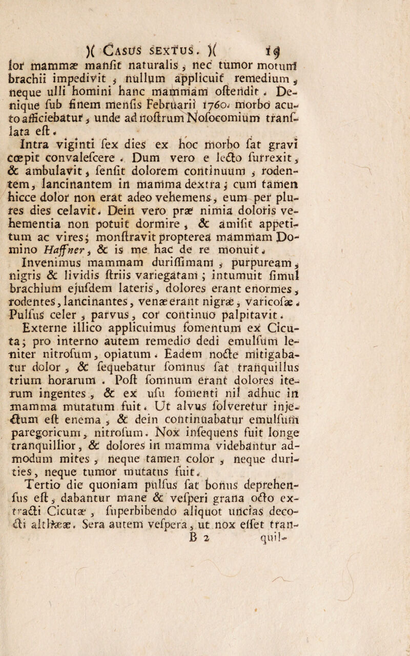 lor mammae manfit naturalis , nec tumor motunl brachii impedivit * nullum applicuit remedium, neque ulli homini hanc maijnmam oflertdir * De¬ nique fub finem menfis Febrharii 1760; morbo acu¬ to afficiebatur * unde adnofirumNofoeomium tranf- lata efl - Intra viginti fex dies ex hoc morbo fat gravi Coepit convalefcere * Dum vero e ledo furrexit, & ambulavit * fenfit dolorem continuum , roden¬ tem , lancinantem in nianima dextra; eunt tamen hicce dolor non erat adeo vehemens, eunr per plu- res dies celavit* Dein vero prae nimia doloris ve¬ hementia non potuit dormire , & amilif appeti¬ tum ac vires; monflravit propterea mammam Do¬ mino Haffners & is me hac de re monuit * Invenimus mammam duriflimani , purpuream* nigris & lividis ftriis variegatam ; intumuit fimul brachium ejufdem lateris, dolores erant enormes, rodentes,lancinantes, venaeerant nigrae, varicofae* Pullus celer 5 parvus, cor continuo palpitavit. Externe illico applicuimus fomentum ex Cicu¬ ta; pro interno autem remedio dedi emulfumt le¬ niter nitrofum, opiatum * Eadem node mitigaba¬ tur dolor * 6c fequebatur fomnus fat tranquillus trium horarum . Poli fomnum erant dolores ite¬ rum ingentes , & ex ufu fomenti nil adhuc irt mamma mutatum fuit* Ut alvus folveretur injC- dum efl enema , & dein continuabatur emulfiim paregoricum, nitrofum. Nox infequens fuit longe tranquillior, & dolores in mamma videbantur ad¬ modum mites , neque tamen color * neque duri¬ ties, neque tumor mutatus fuit* Tertio die quoniam pnlfus fat bonus depfehert- fus elt, dabantur mane & vefperi grana odo ex- tradi Cicutae , fuperbibendo aliquot Uncias deco- di althaeae. Sera autem vefpera, ut nox effet tran- B 2 quii-