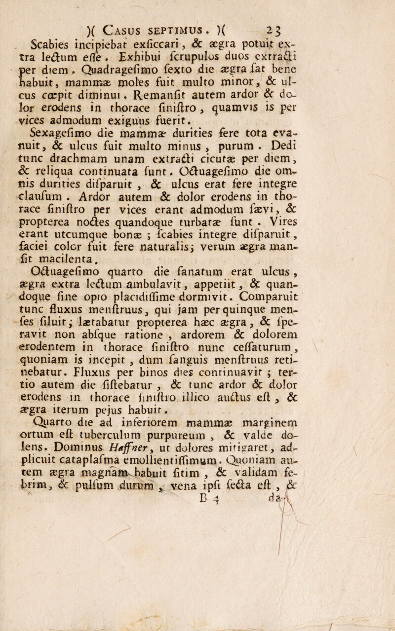 Scabies incipiebat exficcari, Sc aegra potuit ex¬ tra ledum efle . Exhibui fcrupulos duos extradi per diem . Quadragefimo fexto die aegra fat bene habuit, mammae moles fuit multo minor, & ul¬ cus ccepit diminui. Remanfit autem ardor Sc do¬ lor erodens in thorace finiftro, quamvis is per vices admodum exiguus fuerit. Sexagefimo die mammae durities fere tota eva¬ nuit, Sc ulcus fuit multo minus , purum . Dedi tunc drachmam unam extradi cicutae per diem, Sc reliqua continuata funt. Oduagefimo die om¬ nis durities difparuit , Sc ulcus erat fere integre claufum . Ardor autem Sc dolor erodens in tho¬ race finiflro per vices erant admodum faevi, Sc propterea no<fies quandoque turbatae funt . Vires erant utcumque bonas ; fcabies integre difparuit, faciei color fuit fere naturalis j verum aegra man- fit macilenta. Oduagefimo quarto die fanatum erat ulcus , aegra extra ledum ambulavit, appetiit, & quan¬ doque fine opio placidifiime dormivit. Comparuit tunc fluxus menftruus, qui jam per quinque men- fes filuitj laetabatur propterea haec aegra, Sc fpe- ravit non abfque ratione , ardorem Sc dolorem erodentem in thorace finiftro nunc ceflaturum, quoniam is incepit , dum fanguis menftruus reti¬ nebatur. Fluxus per binos dies continuavit ,* ter¬ tio autem die fiftebatur , Sc tunc ardor Sc dolor erodens in thorace finiftro lllico a udus eft , Sc aegra iterum pejus habuit. Quarto die ad inferiorem mammas marginem ortum eft tuberculum purpureum , Sc valde do¬ lens. Dominus Haffncry ut dolores mitigaret, ad- plicuit cataplafma emollientiflimum. Quoniam au¬ tem aegra magnamdrabuit fitim , & validam fe¬ brim, Sc pulfum durum , vena ipfi feda eft , Sc