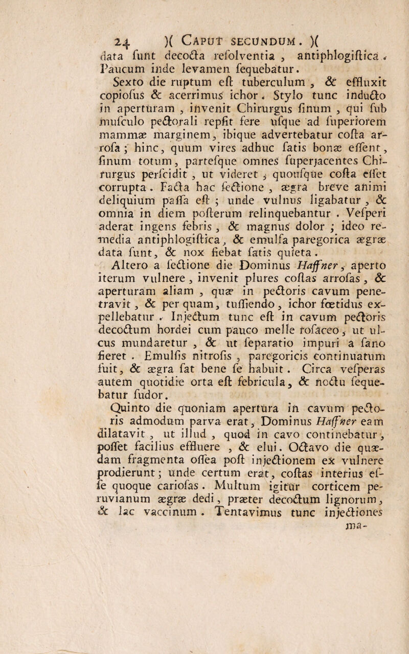 data funt decoda refolventia , antiphlogiftica < Palicum inde levamen fequebatur. Sexto die ruptum eft tuberculum , St effluxit copiofus Sc acerrimus ichor. Stylo tunc indudo in aperturam , invenit Chirurgus finum , qui fub mufculo pedorali repfit fere ufque ad fuperiorem mammae marginem, ibique advertebatur cofta ar- rofa ; hinc, quum vires adhuc fatis bonae effient, finum totum, partefque omnes fuperjacentes Chi¬ rurgiis perfcidit , ut videret ^ quoufque cefta eflet corrupta . Fada hac fedione , aegra breve animi deliquium pafla eft ; unde vulnus ligabatur , Sc omnia in diem poflerum relinquebantur . Vefperi aderat ingens febris , Sc magnus dolor ; ideo re¬ media antiphlogiflica, Sc emulfa paregorica aegrae data funt, Sc nox fiebat fatis quieta. Altero a fedione die Dominus Haffner, aperto iterum vulnere , invenit plures coflas arrofas, Sc aperturam aliam , quae in pedoris cavum pene¬ travit, Sc perquam, tufliendo, ichor foetidus ex¬ pellebatur . Injedum tunc eft in cavum pedoris decodum hordei cum pauco meile rofaceo, ut ul¬ cus mundaretur , Sc ut feparatio impuri a fano fieret . Emulfis nitrofis , paregoricis continuatum fuit, Sc aegra fat bene fe habuit. Circa vefperas autem quotidie orta eft febricula 5 Sc nodu feque¬ batur fudor. Quinto die quoniam apertura in cavum pedo¬ ris admodum parva erat. Dominus Haffver eam dilatavit , ut illud , quod in cavo continebatur, poflet facilius effluere , Sc elui. Odavo die quae¬ dam fragmenta oflea poft injedionem ex vulnere prodierunt; unde certum erat, coflas interius ef- fe quoque cariofas . Multum igitur corticem pe- ruvianum aegrae dedi, praeter decodum lignorum, & lac vaccinum . Tentavimus tunc injediones nia-