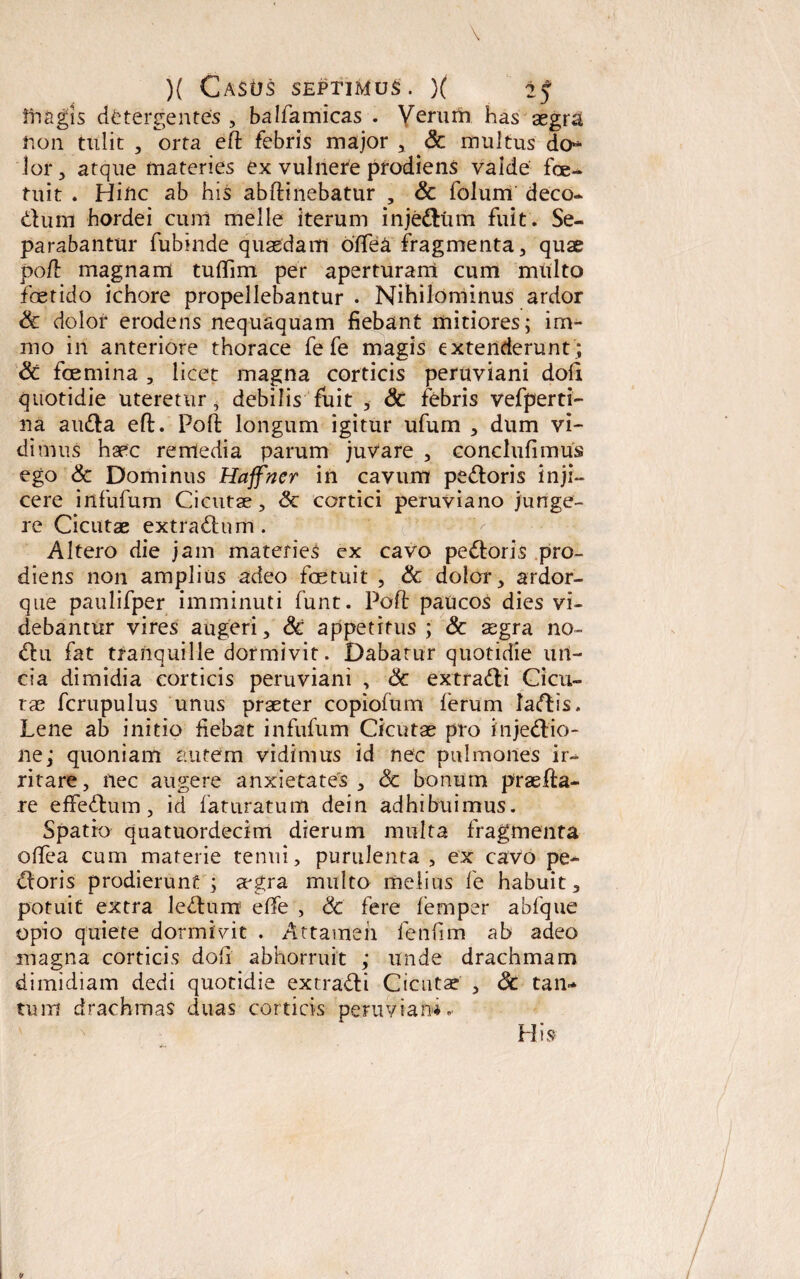 iri agis detergentes , balfamicas . Verum has aegra non tulit , orta eft febris major , & multus do** lor, atque materies ex vulnere prodiens valde fce¬ rnit . Hinc ab his abftinebatur , Sc folum deco* dum hordei cum meile iterum injedum fuit. Se¬ parabantur fubinde quaedam oftea fragmenta , quae poft magnam tuflim per aperturam cum multo foetido ichore propellebantur . Nihilominus ardor Sc dolor erodens nequaquam fiebant mitiores; im- mo in anteriore thorace fe fe magis extenderunt ; Sc foemina , licet magna corticis peruviani doli quotidie uteretur, debilis fuit , Sc febris vefperti- na auda eft. Poft longum igitur ufum , dum vi¬ dimus haec remedia parum juvare , conclufimus ego & Dominus Haffner in cavum pedoris inji¬ cere infufum Cicutae, Sc cortici peruviano junge¬ re Cicutae extradnm. Altero die jam materies ex cavo pedoris pro¬ diens non amplius adeo foetuit , Sc dolor, ardor¬ que paulifper imminuti funt. Poft paucos dies vi¬ debantur vires augeri, Sc appetitus ; Sc aegra no- du fat tranquille dormivit. Dabatur quotidie un¬ cia dimidia corticis peruviani , Sc extradi Cicu¬ tae fcrupulus unus praeter copiofum lerum Iadis. Lene ab initio fiebat infufum Cicutas pro injedio- ne; quoniam autem vidimus id nec pulmones ir-> ritare, nec augere anxietates, Sc bonum praefta- re eflfedum, id faturatum dein adhibuimus. Spatio quatuordecim dierum multa fragmenta oftea cum materie tenui, purulenta , ex cavo pe¬ doris prodierunt ; aegra multo melius fe habuit, potuit extra ledum effe , Sc fere lemper abfque opio quiete dormivit . Attamen fenfim ab adeo magna corticis doft abhorruit ; unde drachmam dimidiam dedi quotidie extradi Cicutae , Sc tan- tum drachmas duas corticis peruviani.- His