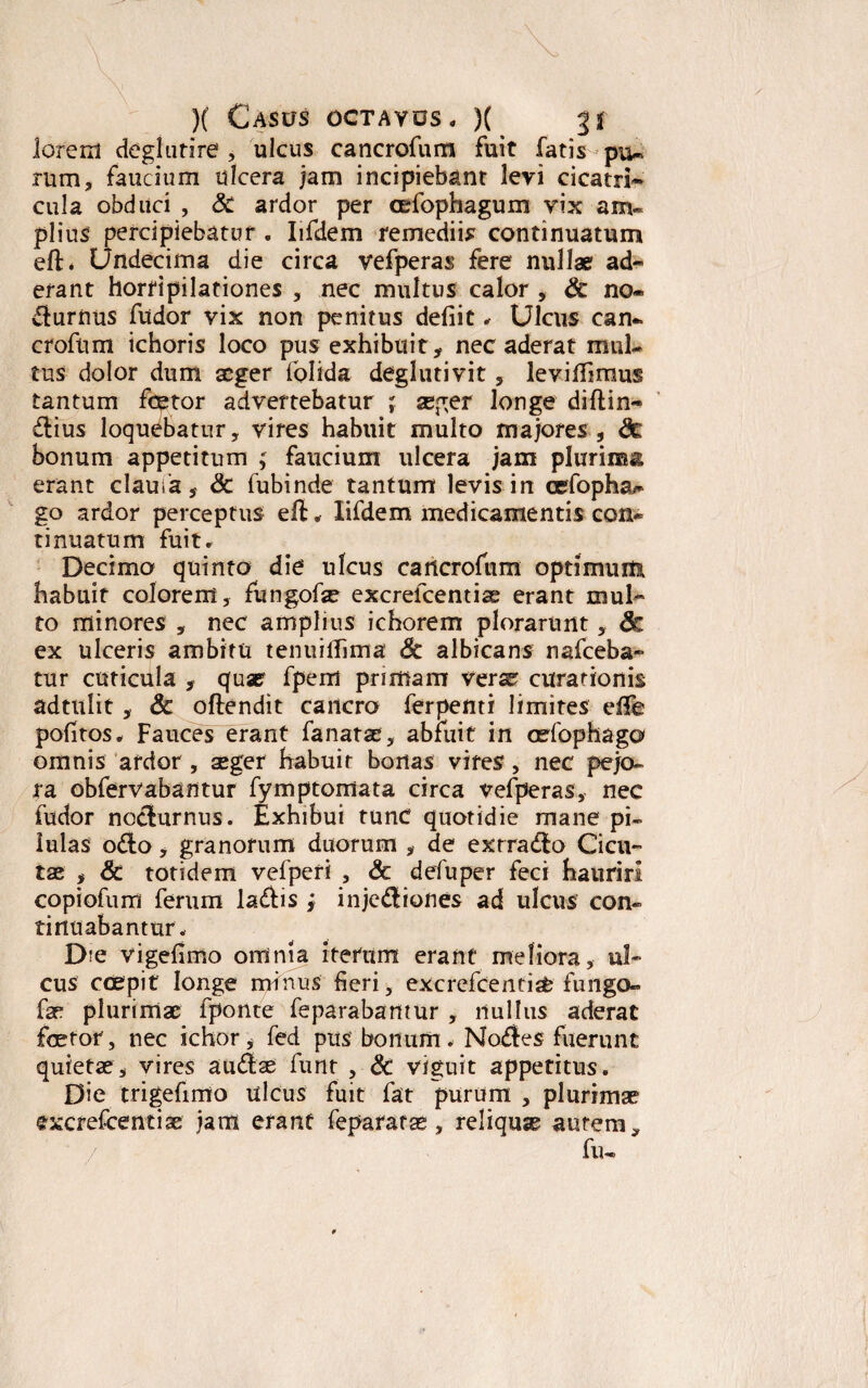 lorerd deglutire , ulcus cancrofum fuit fatis pu¬ rum, faucium ulcera jam incipiebant levi cicatrh» cula obduci , Sc ardor per cefophagum vix am¬ plius percipiebatur . Iifdem remediis continuatum eft. Undecima die circa vefperas fere nullae ad¬ erant horripilationes , nec multus calor , 6c no» durnus fudor vix non penitus defiic . Ulcus ean» crofnm ichoris loco pus exhibuit, nec aderat mul¬ tus dolor dum aeger folida deglutivit , leviflimus tantum fcetor advertebatur ; seger longe diftin- dius loquebatur, vires habuit multo majores , fte bonum appetitum ; faucium ulcera jam plurima erant claufa, & fubinde tantum levis in cefopha^ go ardor perceptus eft . Iifdem medicamentis con¬ tinuatum fuit. Decima quinto die ulcus cancrofum optimum habuit colorem, fungofae excrefcentias erant mul¬ to minores , nec amplius ichorem plorarunt, <k ex ulceris ambitu tenuiffima & albicans nafceba- tur cuticula , quae fpem primam verse curationis adtnlit, 6c oftendit cancro ferpenti limites efTe politos. Fauces erant fa natae, abfuit in cefophaga omnis ardor, aeger habuit bonas vires, nec pejo¬ ra obfervabantur fymptoxiiata circa vefperas, nec fudor nocturnus. Exhibui tunc quotidie mane pi¬ lulas odo , granorum duorum , de exrrado Cicu¬ tae , Sc totidem vefperi , & defuper feci hauriri copiofum ferum ladis; injcdiones ad ulcus con¬ tinuabantur. Die vigefimo omnia iterum erant meliora, ul¬ cus ccepit longe mfhus fieri, excrefcentiafe fungo- far plurimae fponte feparabamur , nullus aderat faetor, nec ichor, fed ptts bonum. Nodes fuerunt quietae s vires audae funt , & viguit appetitus. Die trigefimo ulcus fuit fat purum , plurimae gxcrefcentiae jam erant feparatae, reliquse autem, / fu-