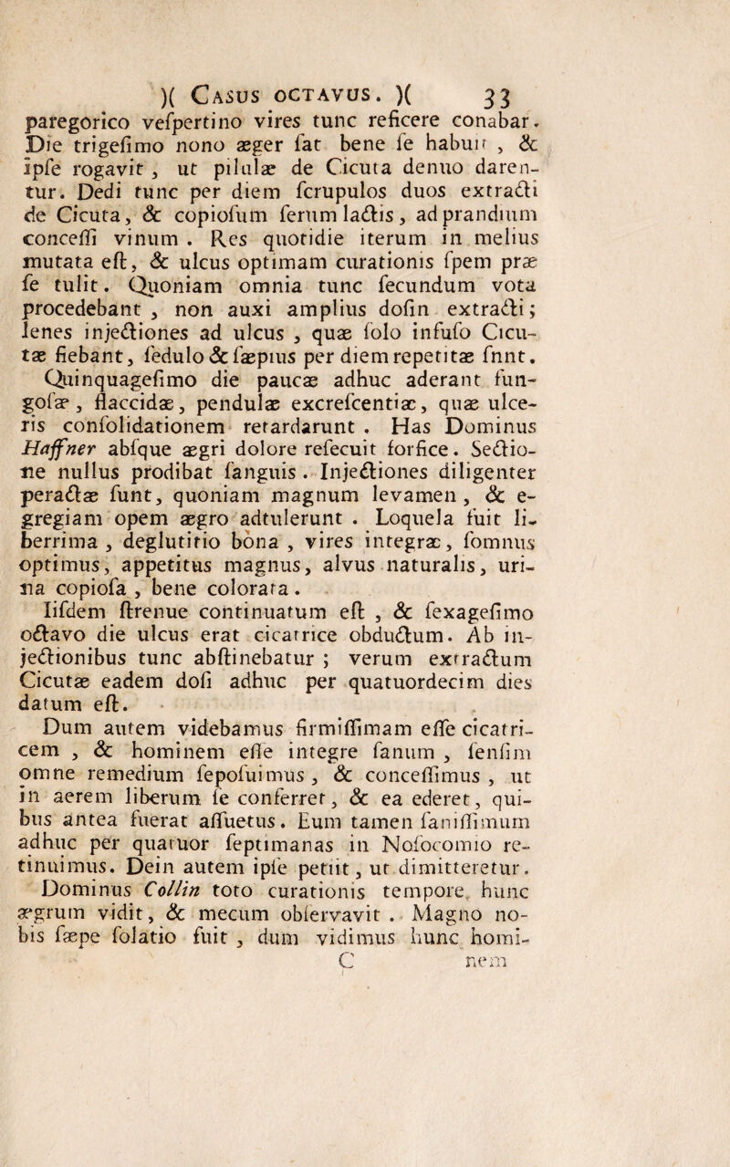 paregorico vefpertino vires tunc reficere conabar. Die trigefimo nono asger fat bene fe habuir , & Ipfe rogavit , ut pilulas de Cicuta denuo daren¬ tur. Dedi tunc per diem fcrupulos duos extradH de Cicuta, & copiofum ferum latftis , ad prandium concefli vinum . Res quotidie iterum in melius mutata eft, & ulcus optimam curationis fpem prae fe tulit. Quoniam omnia tunc fecundum vota procedebant, non auxi amplius dofin extradEi; lenes injectiones ad ulcus , quas folo infufo Cicu¬ tae fiebant, fedulo &faspius per diem repetitae fnnt. Quinquagefimo die paucae adhuc aderant fun- gofae, flaccidae, pendulae excrefcentiae, quae ulce¬ ris confolidationem retardarunt . Has Dominus Haffner abfque aegri dolore refecuit forfice. SeCtio- ne nullus prodibat fanguis . InjeCtiones diligenter peradlas funt, quoniam magnum levamen, <3c e- gregiam opem aegro adtulerunt . Loquela fuit li- berrima , deglutitio bona , vires integrae, fomnus optimus, appetitus magnus, alvus naturalis, uri¬ na copiofa , bene colorata. lifdem ftrenue continuatum eft , & fexagefimo oCtavo die ulcus erat cicatrice obduCtum. Ab 111- jeCtionibus tunc abftinebatur ; verum exrraCtum Cicutas eadem dofi adhuc per quatuordecim dies datum eft. * Dum autem videbamus firmiflimam effe cicatri¬ cem , & hominem effe integre fanum , fenfim omne remedium fepofuimus, & conceflimus , ut in aerem liberum fe conferret, Sc ea ederet, qui¬ bus antea fuerat afluetus. Eum tamen faniflimum adhuc per qua ruor feptimanas in Nofocomio re¬ tinuimus. Dein autem ipfe petiit, ut dimitteretur. Dominus Colliti toto curationis tempore hunc aegrum vidit, & mecum oblervavit . Magno no¬ bis faspe folatio fuit , dum vidimus hunc homi- C nem