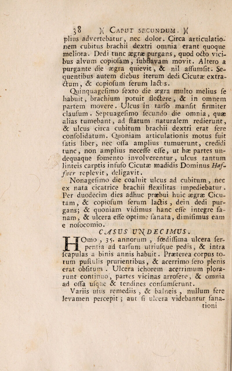 piius advertebatur, nec dolor. Circa articulatio¬ nem cubitus brachii dextri omnia erant quoque meliora. Dedi tunc aegrae purgans, quod odio vici¬ bus alvum copiofam, fubflavam movit. Altero a purgante die aegra quievit, & nil affumfit. Se¬ quentibus autem diebus iterum dedi Cicutae extra- dtum, Sc copiofum ferum ladbs. Quinquagefimo fexto die aegra multo melius fe habuit, brachium potuit dedere, Sc in omnem partem movere. Ulcus in tarfo manfit firmiter claufum . Septuagefimo fecundo die omnia, quae alias tumebant, ad ftatum naturalem redierunt, Sc ulcus circa cubitum brachii dextri erat fere confolidatum. Quoniam articulationis motus fuit fatis liber, nec olla amplius tumuerunt, credidi tunc, non amplius necefle effe, ut hae partes un- dequaque fomento involverentur, ulcus tantum linteis carptis infufo Cicutae madidis Dominus Haf« fi/er replevit, deligavit. Nonagefimo die coaluit ulcus ad cubitum, nec ex nata cicatrice brachii flexilitas impediebatur. Per duodecim dies adhuc praebui huic aegrae Cicu¬ tam , Sc copiofum ferum laciis , dein dedi pur¬ gans; Sc quoniam vidimus hanc effe integre fa- nam, & ulcera efife optime fanata, dimifimus eam e nofocomio. C^SVS Ul^DEC 1MVS. HOmo , 3 5. annorum , fcediflima ulcera fer- pen.tia ad tarfum utriufque pedis, Sc intra fcapulas a binis annis habuit. Praeterea corpus to¬ tum pullulis prurientibus, Sc acerrimo fero plenis erat obfitum . Ulcera ichorem acerrimum plora¬ runt continuo, partes vicinas arrofere, Sc omnia ad offa uique Sc tendines confumferunt. Variis ullis remediis , Sc balneis , nullum fere levamen percepit ; aut fi ulcera videbantur fana- tioni