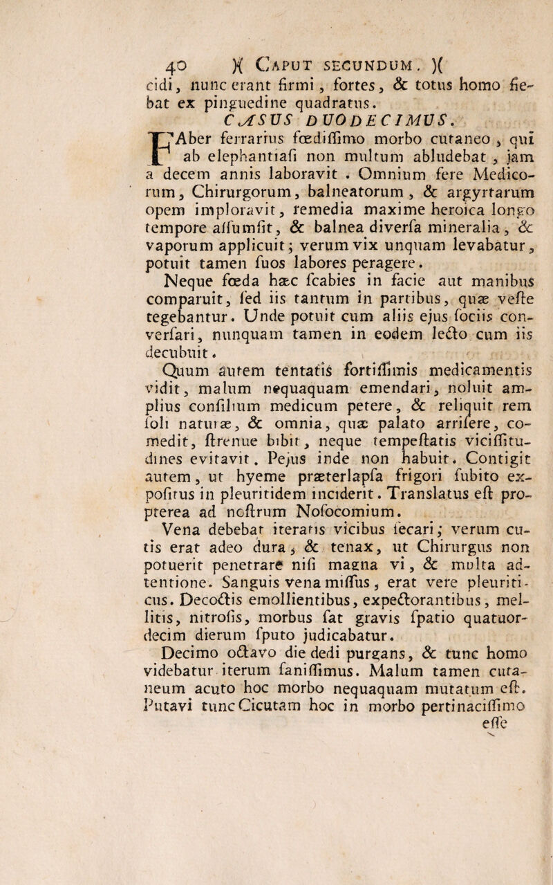 eidi, nunc erant firmi, fortes, & totus homo fie¬ bat ex pinguedine quadratus. CMSUS DUODECIMUS. X7Aber ferrarius foedifiimo morbo cutaneo , qui |l ab elephantiafi non multum abludebat , jam a decem annis laboravit . Omnium fere Medico¬ rum, Chirurgorum, balneatorum, & argyrtarum opem imploravit, remedia maxime heroica longo tempore afiumfit, & balnea diverfa mineralia, 6c vaporum applicuit; verum vix unquam levabatur, potuit tamen fuos labores peragere. Neque foeda hsec fcabies in facie aut manibus comparuit, fied iis tantum in panibus, quae velte tegebantur. Unde potuit cum aliis ejus fociis con- verfari, nunquam tamen in eodem ledo cum iis decubuit. Quum autem tentatis fortiffimis medicamentis vidit, malum nequaquam emendari, noluit am¬ plius confilmm medicum petere, & reliquit rem foli naturae, & omnia, qusc palato arrifere, co¬ medit, ft tenue bibit , neque tempeftatis vicifiitu- dines evitavit. Pe jus inde non habuit. Contigit autem, ut hyeme praeterlapfa frigori fubito ex- pofirus in pleuritidem inciderit. Translatus eft pro- pterea ad noflrum Nofocomium. Vena debebat iteratis vicibus iecari; verum cu¬ tis erat adeo dura $ Sc tenax, ut Chirurgus non potuerit penetrare nifi maena vi, & multa ad- tentione. Sanguis Vena miflus, erat vere pleuriti ¬ cus. Decodis emollientibus, expedorantibus, mel¬ litis, nitrofis, morbus fat gravis fpatio quatuor- decim dierum fputo judicabatur. Decimo odavo die dedi purgans, & tunc homo videbatur iterum faniflimus. Malum tamen cuta¬ neum acuto hoc morbo nequaquam mutatum eft. Putavi tunc Cicutam hoc in morbo pertinacitfimo e fi e