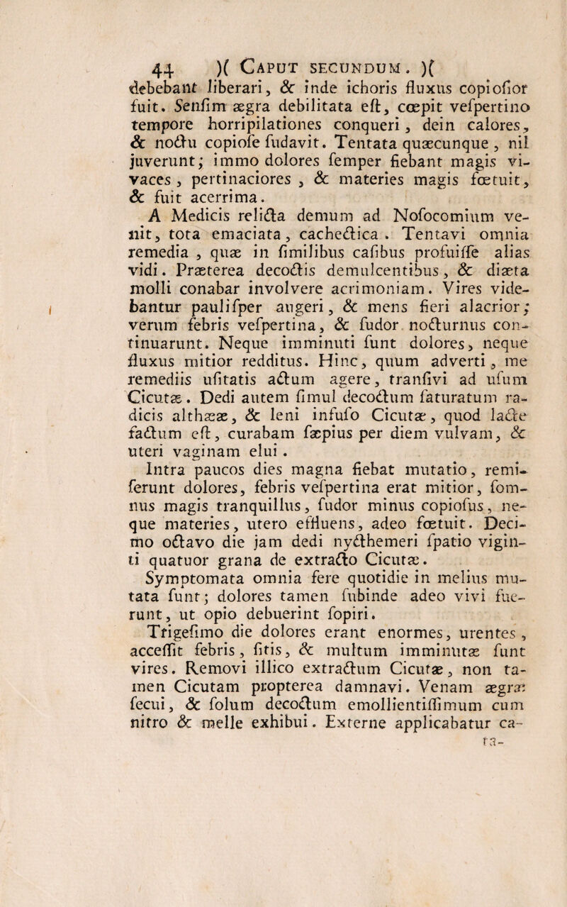 debebant liberari, Sc inde ichoris fluxus copiofior fuit. Senfim aegra debilitata eft, coepit vefpertino tempore horripilationes conqueri, dein calores, Sc no£hi copiofe fudavit. Tentata quaecunque , nil juverunt,* immo dolores femper fiebant magis vi¬ vaces , pertinaciores, Sc materies magis foetuit, Sc fuit acerrima. A Medicis relidta demum ad Nofocomium ve¬ nit, tota emaciata, cache&ica . Tentavi omnia remedia , quae in fimiJibus cafibus profuiffe alias vidi. Praeterea deco&is demulcentibus, Sc diaeta molli conabar involvere acrimoniam. Vires vide¬ bantur paulifper augeri, Sc mens fieri alacrior; verum febris vefpertina, Sc fudor nodurnus con¬ tinuarunt. Neque imminuti funt dolores > neque fluxus mitior redditus. Hinc, quum adverti, me remediis ufitatis a<ftum asere, tranfivi ad ufum Cicuta. Dedi autem fimul decocftum faturatum ra¬ dicis althaeae, Sc leni infufo Cicutae, quod la&e fiadlum eft, curabam facpius per diem vulvam, Sc uteri vaginam elui . Intra paucos dies magna fiebat mutatio, remi- ferunt dolores, febris vefpertina erat mitior, fom- nus magis tranquillus, fudor minus copiofus, ne¬ que materies, utero effluens, adeo fcetuit. Deci¬ mo o&avo die jam dedi ny&hemeri fpatio vigin- li quatuor grana de extratto Cicutae. Symptomata omnia fere quotidie in melius mu¬ tata funt; dolores tamen fubinde adeo vivi fue¬ runt, ut opio debuerint fopiri. Tfigefimo die dolores erant enormes, urentes, acceflit febris, fitis, Sc multum imminutae funt vires. Removi illico extra&um Cicutae, non ta¬ men Cicutam propterea damnavi. Venam aegras fecui, Sc folum decoctum emollientiflimum cum nitro Sc meile exhibui. Externe applicabatur ca¬ ra-