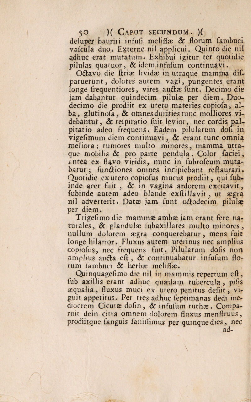 defuper hauriii infufi meliffse 8c florum fambuci vafcula duo. Externe nil applicui. Quinto die nil adhuc erat mutatum i Exhibui igitur ter quotidie pilulas quaiuor, & idem infufum continuavi. O&avo die ftriae lividae iii utraque mamma dif- paruerunt, dolores autem vagi, pungentes erant longe frequentiores, vires au&ae funt. Decimo die jam dabantur quindecim pilulae per diem* Duo¬ decimo die prodiit ex utero materies copiofa, al¬ ba > glutinofa* & omnes durities tunc molliores vi¬ debantur, & reipiratio fuit levior, nec cordis pal¬ pitatio adeo frequens. Eadem pilularum dofi in vigefimum diem continuavi, & erant tunc omnia meliora; tumores multo minores, mamma utra¬ que mobilis & pro parte pendula. Color faciei, antea ex flavo viridis, nunc in fubrofeum muta¬ batur ; fun&iones omnes incipiebant reftaurari. Quotidie ex utero copiofus mucus prodiit, qui fub- inde acer fuit , Sc in vagina ardorem excitavit, fubinde autem adeo blande exftillavit, ut aegra nil adverterit* Datae jam funt odtodecim pilulae per diem. Trigefimo die mammae ambas jam erant fere na¬ turales, & glandulae mbaxillares multo minores, nullum dolorem asgra conquerebatur, mens fuit longe hilarior. Fluxus autem uterinus nec amplius copiofus, nec frequens fuit. Pilularum dofis non amplius au&a efl:, & continuabatur infufum flo¬ rum lambuci Sc herbas meliflae* Quinquagefimo die nil in mammis repertum efl, fub axillis erant adhuc quaedam tubercula , pifis aequalia, fluxus muci ex urero penitus defiit; vi- guir appetitus. Per rres adhuc feptimanas dedi me¬ diocrem Cicutas dofin, & infufum ruthas. Compa¬ rim dein citra omnem dolorem fluxus menftruus, prodiitque fanguis faniflimus per quinque dies, nec