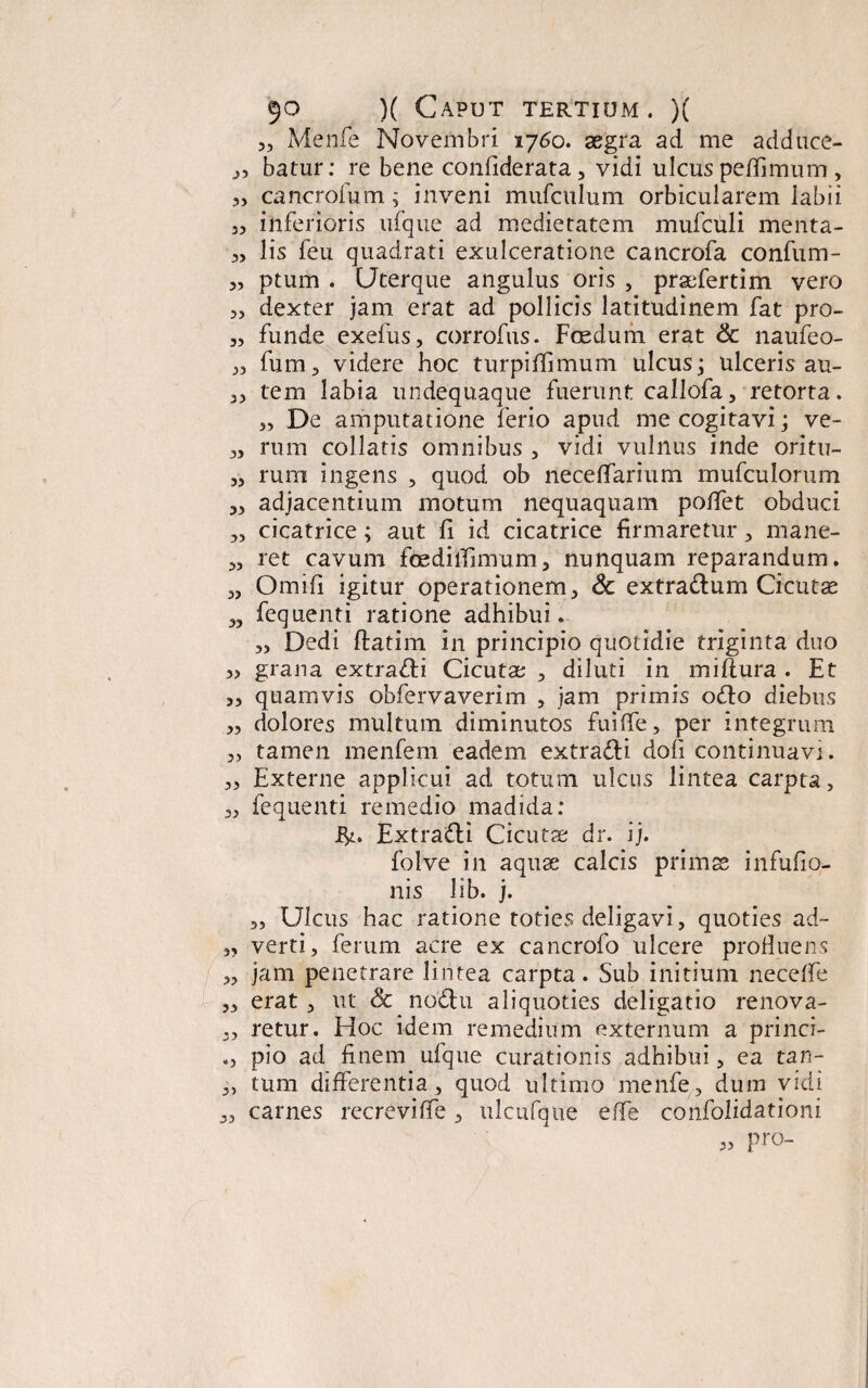 Menfe Novembri 1760. aegra ad me adduce- 3, batur: re bene confiderata, vidi ulcus peffimum , „ cancrofum; inveni mufcnlum orbicularem labii 3, inferioris ufque ad medie ratem mufculi menta- 3, lis feu quadrati exulceratione cancrofa confum- 3, ptum . Uterque angulus oris , praefertim vero 3, dexter jam erat ad pollicis latitudinem fat pro- 3, funde exefus, corrofus. Foedum erat & naufeo- 33 fum 3 videre hoc turpiffimum ulcus; ulceris au- 33 tem labia undequaque fuerunt callofa, retorta. 3, De amputatione ferio apud me cogitavi; ve- 3, rum collaris omnibus , vidi vulnus inde oritu- 33 rum ingens , quod ob neceffarium mufculorum 33 adjacentium motum nequaquam poffet obduci „ cicatrice ; aut fi id cicatrice firmaretur 3 mane- 3, ret cavum foedilTimum, nunquam reparandum. 3, Omifi igitur operationem3 & extra&um Cicutas 3, fequenti ratione adhibui. 3, Dedi flatim in principio quotidie triginta duo 3, grana extra&i Cicutae 3 diluti in miflura . Et ,3 quamvis obfervaverim , jam primis odio diebus 3, dolores multum diminutos fuiffe, per integrum 3, tamen menfem eadem extracti doli continuavi. 3, Externe applicui ad totum ulcus lintea carpta, 3, fequenti remedio madida: ifc. Extra&i Cicutae dr. ij. folve in aquae calcis primae infufio- nis lib. j. 3, Ulcus hac ratione toties deligavi, quoties ad- 3, verti, ferum acre ex cancrofo ulcere profluens 3, jam penetrare lintea carpta. Sub initium neceffe ,3 erat , ut Sc nodtu aliquoties deligatio renova- 3, retur. Hoc idem remedium externum a princi- pio ad Enem ufque curationis adhibui, ea tan- 3, tum differentia, quod ultimo menfe, dum vidi carnes recreviffe, ulcufqtie effe confolidationi 3, pro-