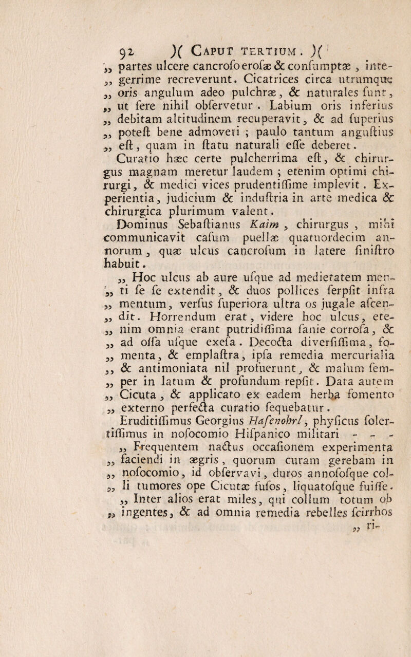 >5 partes ulcere cancrofoerofae & confumptas , inte- „ gerrime recreverunt. Cicatrices circa utrumque „ oris angulum adeo pulchrae, Sc naturales funt, ,, ut fere nihil obfervetur . Lahium oris inferius „ debitam altitudinem recuperavit, Sc ad fuperius ,, potefl bene admoveri ; paulo tantum anguftius „ eft, quam in flatu naturali effe deberet . Curatio haec certe pulcherrima efl, Sc chirur¬ gus magnam meretur laudem ; etenim optimi chi¬ rurgi, Sc medici vices prudentiflime implevit. Ex¬ perientia, judicium Sc induftria in arte medica Sc chirurgica plurimum valent. Dominus Sebaflianus Kaim , chirurgus , mihi communicavit cafum puellae quatuordecim an¬ norum , quae ulcus cancrofum in latere flniftro habuit. „ Hoc ulcus ab aure ufque ad medietatem men- '3, ti fe fe extendit, Sc duos pollices ferpfit infra 3, mentum, verfus fuperiora ultra os jugale afeen- „ dit. Horrendum erat, videre hoc ulcus, ete- 3, nim omnia erant putridiffima fanie corrofa, Sc 3, ad offa ufque exefa. Deco&a diverfiflima, fo- 3, menta, Sc emplaftra, ipfa remedia mercurialia 3, Sc antimoniata nil profuerunt, Sc malum fem- 3, per in latum Sc profundum repfit. Data autem 3, Cicuta , Sc applicato ex eadem herba fomento 3, externo perfeAa curatio fequebatur. Eruditiffimus Georgius Hafenohrl, phyficus foler- tiflimus in nofocomio Hifpanico militari - - - „ Frequentem na£lus occafionem experimenta 3, faciendi m aegris , quorum curam gerebam in 3, nofocomio, id obfervavi, duros annofofque col- li tumores ope Cicutae fulos, liquatofque fuilfe. 3, Inter alios erat miles, qui collum totum o.b n ingentes3 Sc ad omnia remedia rebelles fcirrhos