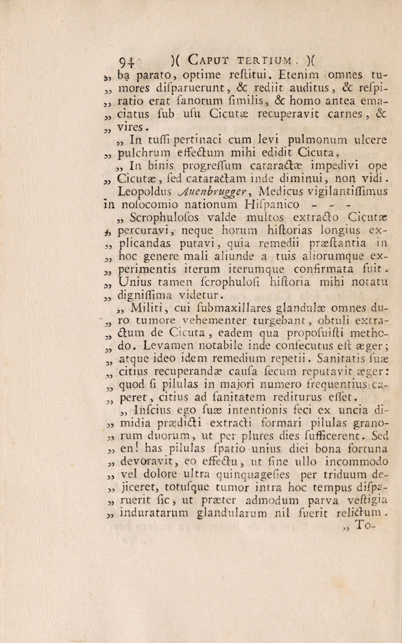 ba parato, optime reditui. Etenim omnes tu- „ mores difparuerunt, & rediit auditus, & refpi- 3, ratio erat fanorum dmilis, Sc homo antea ema- 3, datus fub ufu Cicutae recuperavit carnes, <Sc „ vires. 3, In tufli pertinaci cum levi pulmonum ulcere 3, pulchrum effedum mihi edidit Cicuta. „ In binis progreffum cataradae impedivi ope 33 Cicutae, fed cataradam inde diminui, non vidi. Leopoldus jluenbrugger, Medicus vigilantiflimus In nofocomio nationum Hifpanico - - - „ Scrophulofos valde multos ex trado Cicutae /, percuravi, neque horum hidorias longius ex- 3, plicandas putavi, quia remedii praedantia in 3, hoc genere mali aliunde a tuis aliorumque ex- 33 perimentis iterum iterumque confirmata fuit. 3, Unius tamen fcrophulofi hidoria mihi notatu 3, digniflima videtur. „ Militi, cui fubmaxillares glandulae omnes du- 3, ro tumore vehementer turgebant, obtuli extra- 3, dum de Cicuta , eadem qua propofuidi methe- „ do. Levamen notabile inde confecutus ed aeger; 33 atque ideo idem remedium repetii. Sanitatis fuas ,3 citius recuperandae caufa fecum reputavit aeger: quod d pilulas in majori numero frequentius ca- 3, peret, citius ad fanitatem rediturus etfet. 3, Ihfcius ego fuas intentionis feci ex uncia di- 3, midia praedidi extracti formari pilulas grano- „ rum duorum, ut per plures dies fufficerent. Sed 3, en! has pilulas fpatio unius diei bona fortuna „ devoravit, eo effedu, ut fine ullo incommodo 3, vel dolore ultra quinquagefies per triduum de- ,3 jiceret, totufque tumor intra hoc tempus difpa- „ ruerit fic, ut praster admodum parva vedigia 3, induratarum glandularum nil fuerit relidum . To- >>