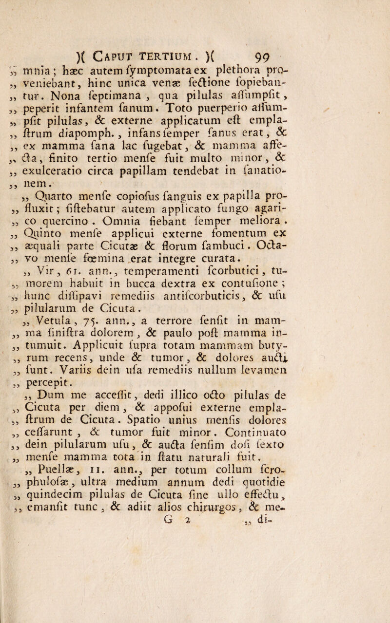 » mnia; haec autem fymptomataex. plethora pro- „ veniebant, hinc unica venas fedione fopieban- ,, tur. Nona feptimana , qua pilulas affumpfit, ,, peperit infantem fanum. Toto puerperio alfum- „ pfit pilulas, & externe applicatum eft empla- ,, flrum diapomph., infansfemper fanus erat, <Sc ,, ex mamma fana lac fugebat, <3c mamma affe- ,, da, finito tertio menfe fuit multo minor, <3c ,, exulceratio circa papillam tendebat in fanatio- ,, nem. „ Quarto menfe copiofus fanguis ex papilla pro- ,, fluxit; fiftebatur autem applicato fungo agari- „ co quercino . Omnia fiebant femper meliora . „ Quinto menfe applicui externe fomentum ex ,, aequali parte Cicutas & florum fambuci. Oda- ,, vo menfe femina erat integre curata. ,, Vir, 61. ann., temperamenti fcorbutici, tu- ,5 morem habuit in bucca dextra ex contufione ; „ hunc diffipavi remediis antifcorbuticis, & ufu „ pilularum de Cicuta. „ Vetula, 75. ann., a terrore fenfit in mam- ,, ma finiftra dolorem , & paulo poft mamma in- ,, tumuit. Applicuit 1'upra totam mammam buty- ,, rum recens, unde & tumor, & dolores audi „ funt. Variis dein ufa remediis nullum levamen „ percepit. ,, Dum me acceflit, dedi illico odo pilulas de ,, Cicuta per diem, & appofui externe empla- ,, ftrum de Cicuta. Spatio unius menfis dolores ,, ceflfarunt , & tumor fuit minor. Continuato ,, dein pilularum ufu, & auda fenflm dofi fexto „ menfe mamma tota in flatu naturali fuit. „ Puellae, 11. ann., per totum collum fcro- „ phulofae, ultra medium annum dedi quotidie „ quindecim pilulas de Cicuta fine ullo effedu, ,, emanfit tunc, & adiit alios chirurgos, & me- (j % ,, cis—