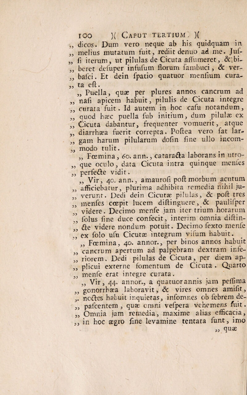 „ dicos. Dum vero neque ab his quidquam in „ melius mutatum fuit, rediit denuo ad me. Jul- „ fi iterum, ut pilulas de Cicuta affumeret, &;bi- „ beret defuper infufum florum fambuci, & ver- „ bafci. Et dein fpatio quatuor menfium cura- ,, ta eft. „ Puella, quae per plures annos cancrum ad „ nafi apicem habuit, pilulis de Cicuta integre ,, curata fuit. Id autem in hoc cafu notandum, „ quod haec puella fub initium, dum pilulae ex „ Cicuta dabantur, frequenter vomuerit, atque 3, diarrhaea fuerit correpta. Poftea vero fat lar- „ gam harum pilularum dofin fine ullo incom- ,, modo tulit. „ Fcemina, 60. ann., catara&a laborans in utro- „ que oculo, data Cicuta intra quinque mentes 3, perfede vidit. 3, Vir3 40. ann., amaurofi poft morbum acutum 3, afficiebatur, plurima adhibita remedia nihil ju- ,, verunt. Dedi dein Cicuta? pilulas, & poft tres „ menfes coepit lucem diftinguere, & paulifper videre. Decimo menfe jam iter trium horarum T, folus line duce confecit, interim omnia diftin- „ <fte videre nondum potuit. Decimo lexto menfe ” ex folo ufu Cicutas integrum vifum habuit. ,, Foemina, 40. annor., per binos annos habuit „ cancrum apertum ad palpebram dextram infe- „ r i orem. Dedi pilulas de Cicuta, per diem ap~ ,3 plicui externe fomentum de Cicuta . Quarto „ menfe erat integre curata. ,3 Vir, 44. annor., a quatuor annis jam peffima 3, gonorrhaea laboravit, Sc vires omnes amifit, ,. noctes habuit inquietas, infomnes ob febrem de- ,, pafcentem , qua? omni vefpera vehemens fuit. ,, Omnia jam remedia, maxime alias efficacia, ,, in hoc aegro fine levamine tentata funt, imo „ quae /