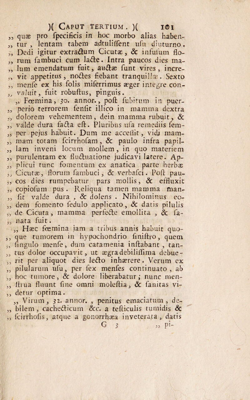 ,, quas pro fpecificis in hoc morbo alias haben- „ tur , lentam tabem adtuliffent ufu diuturno. „ Dedi igitur extradum Cicutas, Sc infufum fio- ,, rum fambuci cum lade. Intra paucos dies ma- ,, lum emendatum fuit, audae funt vires, incre- ,, vit appetitus, nodes fiebant tranquilla. Sexto ,, menfe ex his Colis miferrimus aeger integre con- „ valuit, fuit robuftus, pinguis. „ Foemina, 50. annor., poft fubitum in puer- ,, perio terrorem fenfit illico in mamma dextra ,, dolorem vehementem, dein mamma rubuit, Sc ,, valde dura facta eft. Pluribus ufa remediis fem- ,, per pejus habuit. Dum me accedit, vidi mam- ,, mam totam fcirrhofam, Sc paulo infra papil- „ lam inveni locum mollem, in quo materiem ,, purulentam ex fluduatione judicavi latere. Ap- ,, plicui tunc fomentum ex anatica parte herbas ,, Cicutae, florum fambuci, Sc verbafci. PgA pau- ,, cos dies rumpebatur pars moilis, Sc effluxit „ copiofum pus . Reliqua tamen mamma man- „ fit valde dura ? Sc dolens . Nihilominus eo- „ dem fomento fedulo applicato, Sc datis pilulis ,, de Cicuta, mamma perfede emollita , Sc fa- „ nata fuit. ,, Haec fcemina jam a tribus annis habuit quo- ,, que tumorem in hypochondrio flniftro, quem „ Angulo menfe, dum catamenia inflabant , tan- ,, tus dolor occupavit, ut aegradebiliflima debue- ,, rit per aliquot dies ledo inhaerere. Verum ex „ pilularum ufu, per fex menfes continuato, ab ,, hoc tumore, Sc dolore liberabatur,* nunc men- „ flrua fluunt fine omni moleftia, Sc fanitas vi- ,, detur optima. ,, Virum, 32, annor. , penitus emaciatum, de~ ,, bilem , cachedicum Scc. a felliculis tumidis Sc „ fcirrhofis, atque a gonorrhaea inveterata, datis G 5 « pi~