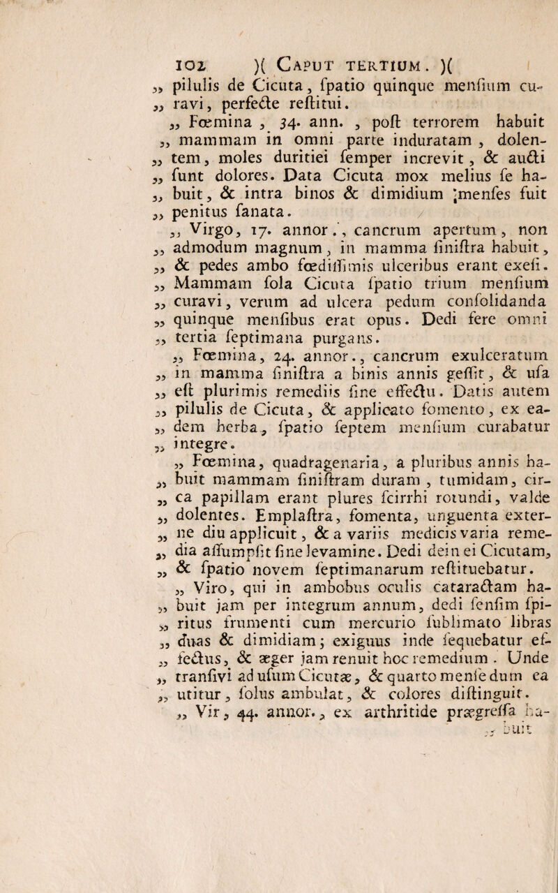 „ pilulis de Cicuta, fpatio quinque mendum cu- „ ravi, perfedte reditui. „ Foemina , 34. ann. , poft tenorem habuit „ mammam in omni parte induratam , dolen- „ tem, moles duritiei femper increvit, & audi „ funt dolores. Data Cicuta mox melius fe ha- „ buit, & intra binos & dimidium Jmenfes fuit 3, penitus fanata. „ Virgo, 17. annor.', cancrum apertum, non 3, admodum magnum, in mamma dniftra habuit, „ & pedes ambo fcedilTimis ulceribus erant exed. 3, Mammam fola Cicuta fpatio trium mendum 3, curavi, verum ad ulcera pedum confolidanda „ quinque mendbus erat opus. Dedi fere omni ,, tertia feptimana purgans. ,, Foemina, 24. annor., cancrum exulceratum ,, in mamma dniftra a binis annis gefdt, & ufa „ eft plurimis remediis dne effedu. Datis autem „ pilulis de Cicuta, & applicato fomento, ex ea- „ dem herba, fpatio feptem mendum curabatur integre. „ Foemina, quadragenaria, a pluribus annis ha- „ buit mammam dniftram duram , tumidam, cir- 5, ca papillam erant plures fcirrhi rotundi, valde 3, dolentes. Emplaftra, fomenta, unguenta exter- „ ne diu applicuit, & a variis medicisvaria reme- s, dia aifumpdt dne levamine. Dedi dei 11 ei Cicutam, „ & fpatio novem feptimanarum redi tuebatur. „ Viro, qui in ambobus oculis catara&am ba- „ buit jam per integrum annum, dedi lendm fpi- „ ritus frumenti cum mercurio iubhmato libras „ duas & dimidiam; exiguus inde lequebatur ef- „ fedus, & aeger jam renuit hoc remedium . Unde „ trandvi ad ufum Cicutae, & quarto menfe dum ea 3, utitur3 folus ambulat, Sc colores diflinguit. 3, Vir, 44. annor., ex arthritide prsegrelfa ha- buit