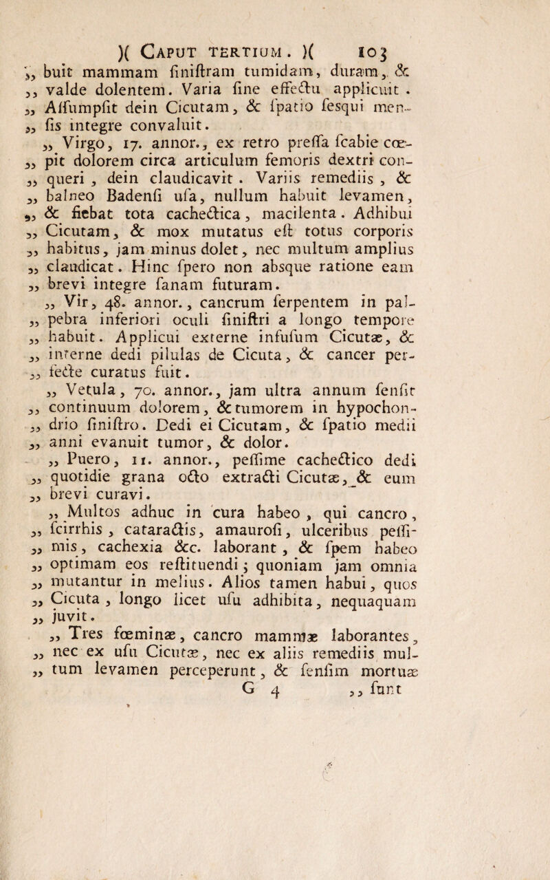 V, buit mammam finrftram tumidam, duram, & 5, valde dolentem. Varia Une effedu applicuit . 3, Alfumpfit dein Cicutam, & fpatio fesqui men- 3, fis integre convaluit. Virgo, 17. annor., ex retro preffa fcabie coe- 3, pit dolorem circa articulum femoris dextri con- 33 queri , dein claudicavit . Variis remediis , & 3, balneo Badenfi ufa, nullum habuit levamen, 9, & fiebat tota cachedica, macilenta. Adhibui 3, Cicutam, & mox mutatus eft totus corporis 3, habitus, jam minus dolet, nec multum amplius „ claudicat. Hinc fpero non absque ratione eam „ brevi integre fanam futuram. „ Vir, 48. annor., cancrum ferpentem in pal- „ pebra inferiori oculi finiftri a longo tempore ,, habuit. Applicui externe infufum Cicutae, 6c ,, interne dedi pilulas de Cicuta, & cancer per- „ fede curatus fuit. ,, Vetula, 70. annor., jam ultra annum fenfit ,, continuum dolorem, & tumorem in hypochon- 33 drio finiftro. Dedi ei Cicutam, Sc fpatio medii 3, anni evanuit tumor, & dolor. ,, Puero, 11. annor., peffime cachedico dedi 3, quotidie grana odo extradi Cicutse, & eum 33 brevi curavi. 3, Multos adhuc in cura habeo , qui cancro, 3, fcirrhis 3 cataradis, amaurofi, ulceribus pelli- 3, mis, cachexia &c. laborant, & fpem habeo „ optimam eos reftituendi; quoniam jam omnia „ mutantur in melius. Alios tamen habui, quos „ Cicuta 3 longo licet ufu adhibita, nequaquam 3, juvit. „ Tres foeminae, cancro mammae laborantes, „ nec ex ufu Cicuta, nec ex aliis remediis, mul- „ tum levamen perceperunt, & fenflm mortuae G 4 ,, funt