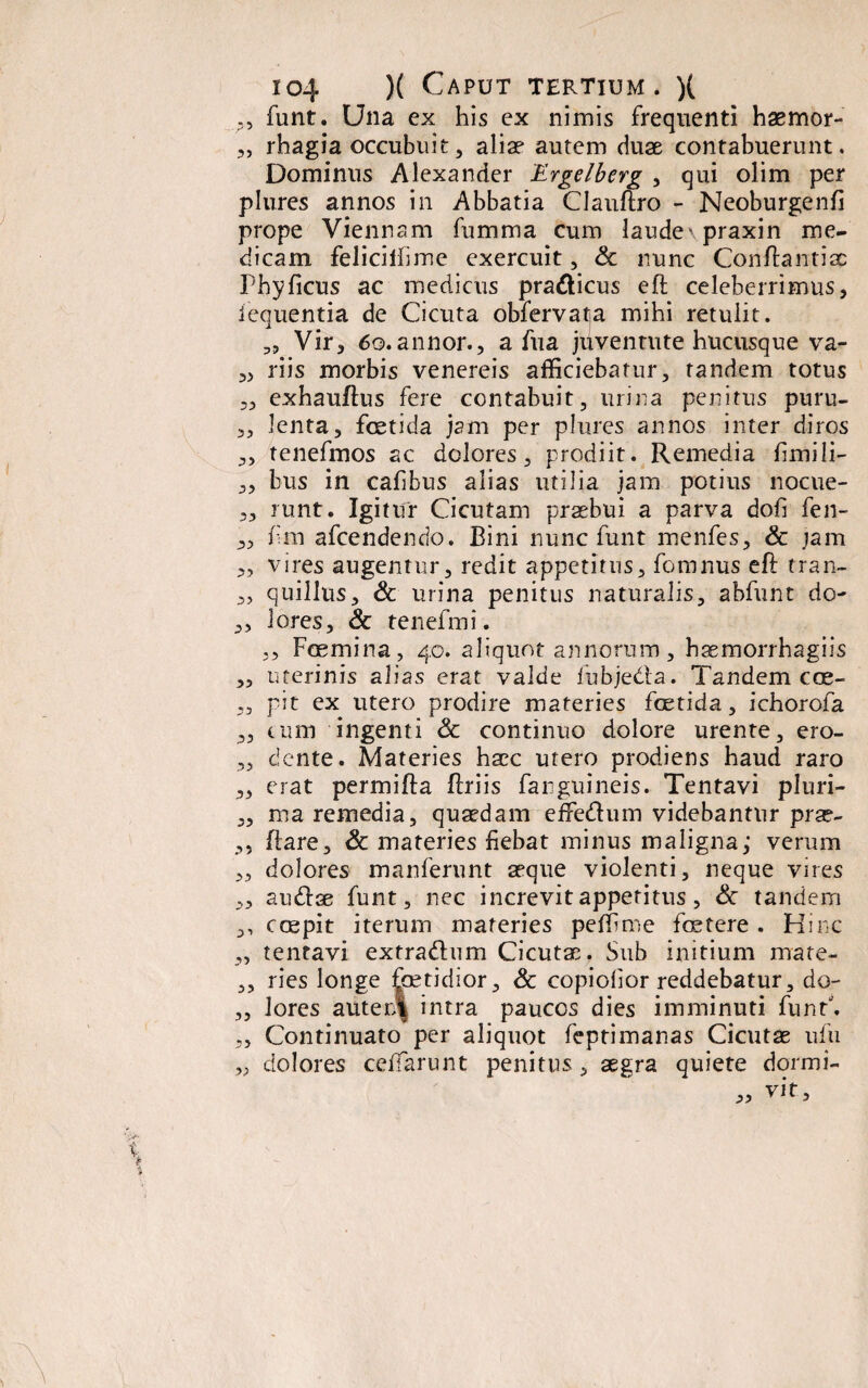 P, funt. Una ex his ex nimis frequenti haemor- rhagia occubuit, aliae autem duae contabuerunt. Dominus Alexander Ergelberg , qui olim per plures annos in Abbatia Clauftro - Neoburgenfi prope Viennam fumma cum laudexpraxin me¬ dicam feliciifime exercuit, & nunc Conftantiac Phy ficus ac medicus pra&icus eft celeberrimus, iequentia de Cicuta obfervatja mihi retulit. 3, Vir, 6o,annor., a fua juventute hucusque va- „ riis morbis venereis afficiebatur, tandem totus 3, exhauflus fere contabuit, urina penitus puru- 3, lenta, foetida jam per plures annos inter diros 3, tenefmos ac dolores, prodiit. Remedia limili- 3, bus in cafibus alias utilia jam potius nocue- 3, runt. Igitur Cicutam praebui a parva dofi fen- 3, fm afcendendo. Bini nunc funt menfes, & jam 3, vires augentur, redit appetitus, fomnus eft tran- „ quillus, & urina penitus naturalis, abfunt do- „ lores, & tenefmi. ,, Foemina, 40. aliquot annorum, haemorrhagiis „ uterinis alias erat valde fubje&a. Tandem eae- „ pit ex utero prodire materies foetida, ichorofa 3, tum ingenti <3c continuo dolore urente, ero- „ dente. Materies haec utero prodiens haud raro 3, erat permifta flriis fanguineis. Tentavi pluri- „ ma remedia, quaedam effe&um videbantur prae- ,, liare, & materies fiebat minus maligna,- verum 3, dolores manferunt aeque violenti, neque vires 3, audae funt, nec increvitapperitus, & tandem 3, coepit iterum materies peffime foetere . Hinc „ tentavi extra&um Cicutae. Sub initium mate- ,, ries longe foetidior, & copiofor reddebatur, do- ,, lores autenl intra paucos dies imminuti funt. „ Continuato per aliquot feptimanas Cicutae ufu „ dolores cefTarunt penitus , aegra quiete dormi-