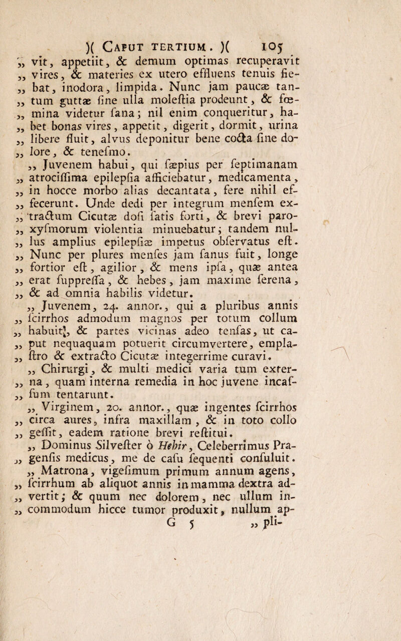 V, vit, appetiit, & demum optimas recuperavit „ vires, & materies ex utero effluens tenuis fie- „ bat, inodora, limpida. Nunc jam paucae tan- „ tum guttae fine ulla moleftia prodeunt, & foe- „ mina videtur fana; nil enim conqueritur, ha- „ bet bonas vires, appetit, digerit, dormit, urina „ libere fluit, alvus deponitur bene co&a fine da- „ lore, & tenefmo. ,, Juvenem habui, qui faepius per feptimanam „ atrocifTima epilepfia alliciebatur, medicamenta, „ in hocce morbo alias decantata, fere nihil ef- ,, fecerunt. Unde dedi per integrum menfem ex- „ tra<ftum Cicutas dofi fatis forti, Sc brevi paro- „ xyfmorum violentia minuebatur; tandem nul- „ lus amplius epilepflas impetus obfervatus eft. „ Nunc per plures menfes jam fanus fuit, longe „ fortior eft , agilior , Sc mens ipfa, quae antea „ erat fupprefta, & hebes, jam maxime ferena, „ Sc ad omnia habilis videtur. „ Juvenem, 24. annor., qui a pluribus annis ,, fcirrhos admodum magnos per totum collum ,, habuitj, Sc partes vicinas adeo tenfas, ut ca- „ put nequaquam potuerit circumvertere, empla- „ ftro &c extra&o Cicutae integerrime curavi. „ Chirurgi, Sc multi medici varia tum exter- „ na, quam interna remedia in hoc juvene incaf- ,3 fum tentarunt. ,,. Virginem, 20. annor., quas ingentes fcirrhos ,, circa aures, infra maxillam , Sc in toto collo „ geftit, eadem ratione brevi reftitui. „ Dominus Silvefter 6 Hebir, Celeberrimus Pra- „ genfls medicus, me de cafu fequenti confuluit. „ Matrona, vige fi mu 111 primum annum agens, „ fcirrhum ab aliquot annis in mamma dextra ad- „ vertit; & quum nec dolorem, nec ullum in- „ commodum hicce tumor produxit, nullum ap- G 5