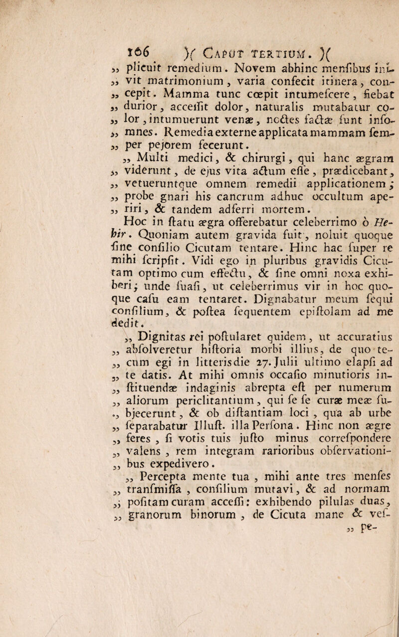 5, plicuit remedium. Novem abhinc menfibus inu vit matrimonium , varia confecit itinera, con- cepit. Mamma tunc coepit intumefcere , fiebat 3, durior, acceifit dolor, naturalis mutabatur co- ,3 lor,intumuerunt venae, ncdles fa&ae funt info- >, rnnes. Remedia externe applicata mammam fem- 3, per pejorem fecerunt. 3, Multi medici, & chirurgi, qui hanc aegram „ viderunt, de ejus vita adlum elfe, praedicebant, „ vetueruntque omnem remedii applicationem ,* 3, probe gnari his cancrum adhuc occultum ape- 3, riri, & tandem adferri mortem. Hoc in ftatu aegra offerebatur celeberrimo 6 He- hir. Quoniam autem gravida fuit, noluit quoque fine confilio Cicutam tentare. Hinc hac fuper re mihi fcripfit. Vidi ego in pluribus gravidis Cicu¬ tam optimo cum effedlu, & fine omni noxa exhi¬ beri; unde fuafi, ut celeberrimus vir in hoc quo¬ que cafu eam tentaret. Dignabatur meum fequi confilium, & pofiea fequentem epiftolam ad me dedit* ,\, Dignitas rei poflularet quidem, ut accuratius „ abfolveretnr hiftoria morbi illius, de quo te- 3, cttm egi in litteris die 27. Julii ultimo elapfi ad 3, te datis. At mihi omnis occafio minutioris in- 3, flituendae indaginis abrepta eft per numerum „ aliorum periclitantium , qui fe fe curae meas fu- bjecerunt, & ob diftantiam loci , qua ab urbe „ feparabatur Illuft. illaPerfona. Hinc non aegre ,, feres , fi votis tuis jufto minus correfpondere „ valens , rem integram rarioribus obfervationi- 3, bus expedivero. „ Percepta mente tua , mihi ante tres menfes „ tranfmiffa , confilium mutavi, & ad normam pofitam curam accelfi: exhibendo pilulas duas, 3, granorum binorum , de Cicuta mane & vel- pe- 5?