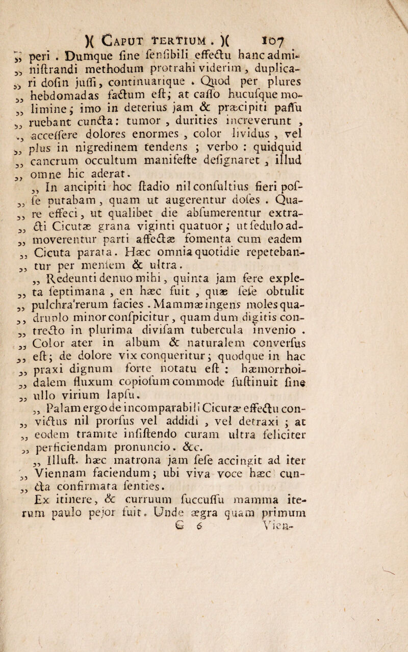 peri . Dumque fine fenfibili effedu hancadmi* 5> niflrandi methodum protrahi viderim , duplica- 5> ri dofin jufli, contmuarique * Quod per plures hebdomadas fadum eftj at caflo hucufque mo¬ limine ; imo in deterius jam & praecipiti paffu ruebant eunda: tumor , durities increverunt , ucceflere dolores enormes , color lividus , vel plus in nigredinem tendens ; verbo : quidquid cancrum occultum manifefte defignaret a illud omne hic aderat. 3, In ancipiti hoc ftadio nil confultius fieri pof- fe putabam , quam ut augerentur doies . Qua- re effeci, ut qualibet die abfumerentur extra- di Cicuta grana viginti quatuor; utfeduload- moverentur parti affedae fomenta cum eadem Cicuta parata. Haec omnia quotidie repeteban- 35 tur per mentem & ultra. ,5 Redeunti denuo mihi 5 quinta jam fere exple- 35 ta feptimana , en haec fuit , quae feie obtulit 3, pulchraVenim facies . Mammae ingens moles qua- 33 drunlo minorconfpicitur, quam dum digitis con- 3, tredo in plurima divifam tubercula invenio . 33 Color ater in album <3c naturalem converfus 3, eft; de dolore vix conqueritur; quodque in hac 33 praxi dignum forte notatu efl: : haemorrhoi- 33 dalem fluxum copiofum commode fuftinuit fine 33 ullo virium lapfu. 3, Palam ergo de incomparabil i Cicura* effedu con- 33 vidus nil prorfus vel addidi , vel detraxi ; at 33 eodem tramite infiftendo curam ultra feliciter 33 perficiendam pronuncio. &c. 3, Illuft. haec matrona jam fefe accingit ad iter 3, Viennam faciendum; ubi viva voce haec cun- 33 da confirmata fenties. Ex itinere, & curruum fuccuffu mamma ite¬ rum paulo pejor fuit. Unde aegra quam primum Q 6 Vi.en-